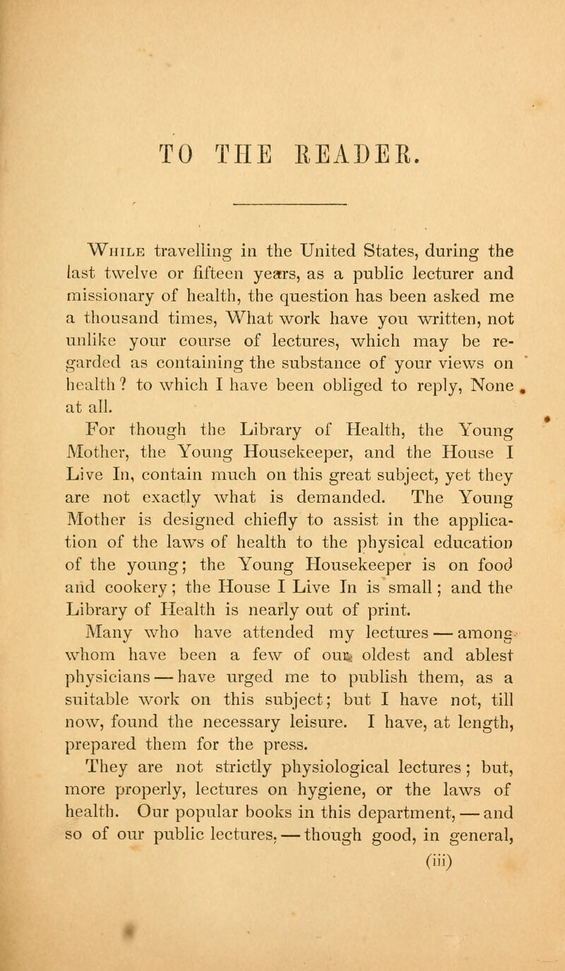 TO THE HEADER. While travelling in the United States, during the last twelve or fifteen years, as a public lecturer and missionary of health, the question has been asked me a thousand times, What work have you written, not unlike your course of lectures, which may be re- garded as containing the substance of your views on health ? to which I have been obliged to reply, None . at all. For though the Library of Health, the Young Mother, the Young Housekeeper, and the House I Live In, contain much on this great subject, yet they are not exactly what is demanded. The Young Mother is designed chiefly to assist in the applica- tion of the laws of health to the physical education of the young; the Young Housekeeper is on food and cookery; the House I Live In is small; and the Library of Health is nearly out of print. Many who have attended my lectures — among whom have been a few of ou$ oldest and ablest physicians — have urged me to publish them, as a suitable work on this subject; but I have not, till now, found the necessary leisure. I have, at length, prepared them for the press. They are not strictly physiological lectures ; but, more properly, lectures on hygiene, or the laws of health. Our popular books in this department, — and so of our public lectures. — though good, in general,