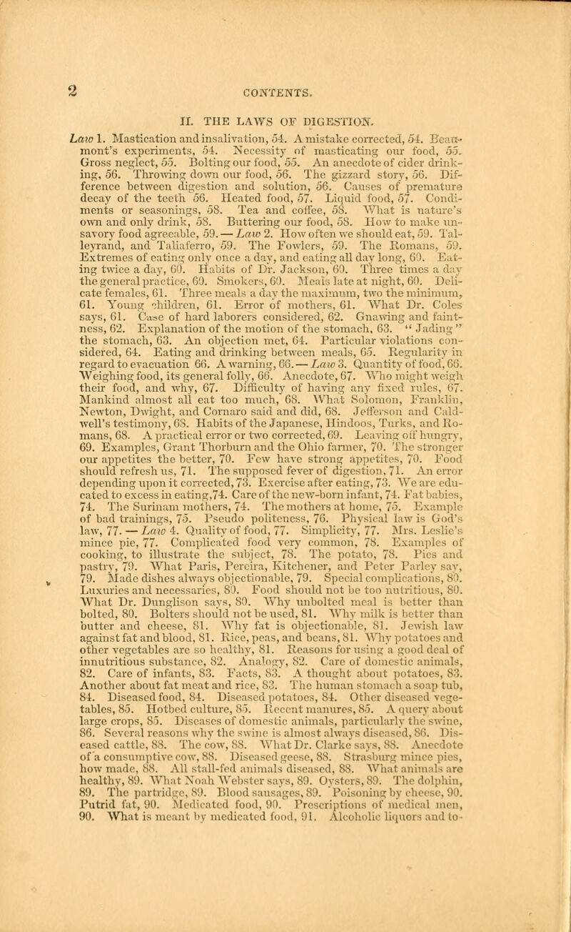 II. THE LAWS OF DIGESTION. Law 1. Mastication andinsalivation, 54. A mistake corrected, 5 I. mont's experiments, 54. Necessity of masticating our food, 5-5. Gross neglect, 55. Bolting our food, 55. An anecdote of cider drink- ing, 56. Throwing down our food, 56. The gizzard story, 56. Dif- ference between digestion and solution, 56. Causes of premature decay of the teeth 56. Heated food, 57. Liquid food, 57. Condi- ments or seasonings, 58. Tea and cotfee, 58. What is nature's own and only drink, 58. Buttering our food, 58. How to make un- savory food agreeable, 59. — Law 2. How often we should eat, 59. Tal- leyrand, and Taliaferro, 59. The Fowlers, 59. The Romans, 59. Extremes of eating only once a day, and eating all day long, 69. Eat- ing twice a day, 60. Habits of Dr. Jackson, 60. Three times a day the general practice, 69. Smokers, 60. Meals late at night, 60. Deli- cate females, 61. Three meals a day the maximum, two the minimum, 61. Young children, 61. Error of mothers, 61. What Dr. Coles says, 61. Case of hard laborers considered, 62. Gnawing and faint- ness, 62. Explanation of the motion of the stomach, 63.  Jading  the stomach, 63. An objection met, 64. Particular violations con- sidered, 64. Eating and drinking between meals, 65. Regularity in regard to evacuation 66. A warning, G6. — Law 3. Quantity of food, 66. Weighing food, its general foil)', 66. Anecdote, 67. Who might weigh their food, and why, 67. Difficulty of having any fixed rules, 67. Mankind almost all eat too much, 68. What Solomon, Franklin, Newton, Dwight, and Comaro said and did, 68. Jefferson and Cald- well's testimony, 68. Habits of the Japanese, Hindoos, Turks, and Ro- mans, 68. A practical error or two corrected, 69. Leaving olf hungry, 69. Examples, Grant Thorburn and the Ohio farmer, 70. The stronger our appetites the better, 70. Few have strong Appetites, 70. Food should refresh us, 71. The supposed fever of digestion, 71. An error depending upon it corrected, 73. Exercise after eating, 73. We are edu- cated to excess in eating,74. Care of the new-born infant, 74. Fat babies, 74. The Surinam mothers, 74. The mothers at home, 75. Example of bad trainings, 75. Pseudo politeness, 76. Physical law is God's law, 77. — Law 4. Quality of food, 77. Simplicity, 77. Mrs. Leslie's mince pie, 77. Complicated food very common, 78. Examples of cooking, to illustrate the subject, 78. The potato, 78. Pies and pastry, 79. What Paris, Percira, Kitchener, and Peter Parley say, 79. Made dishes always objectionable, 79. Special complications, 8 I. Luxuries and necessaries, 80. Food should not be too nutritious, 80. What Dr. Dunglison says, 80. Why unbolted meal is better than bolted, 80. Bolters should not be used, 81. Why milk is better than butter and cheese, 81. Why fat is objectionable, 81. Jewish law against fat and blood, 81. Rice, peas, and beans, 81. Why potatoes and other vegetables are so healthy, 81. Reasons for using a good deal of innutritious substance, 82. Analogy, 82. Care of domestic animals. 82. Care of infants, 83. Facts, 83. A thought about potatoes, 83. Another about fat meat and rice, 83. The human stomach a soap tub, 84. Diseased food, 84. Diseased potatoes, 84. Other diseased vege- tables, 85. Hotbed, culture, 85. Recent manures, 85. A query about large crops, 85. Diseases of domestic animals, particularly the swine, 86. Several reasons why the swine is almost always diseased, 86. Dis- eased cattle, 88. The cow, 88. What Dr. Clarke says, 88. Anecdote of a consumptive cow, 88. Diseased geese, 88. Strasburg how made, 88. All stall-fed animals diseased, 88. What anim healthy, 89. What Noah Webster says, 89. Oysters, SO. The dolphin, 89. The partridge, so. Blood sausages. 80. Poisoning by cheese, 90. Putrid fat, 90. Medicated food, 90. Pre -ei i,;tions of medical men, 90. What is meant by medicated food, 91. Alcoholic liquors and to-