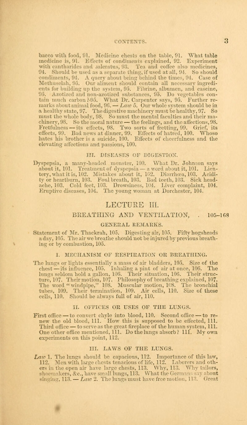 I ONTEW I -J bacco with food, 91. Medicine chests on the tabic, 91. What table medicine is, 91. Effects of condiments explained, 92. Experiment with cantharides and aaleratus, 98. Tea and coffee also medicines, 94. Should be used as a sepa if used at all, 9-1. So should condiments, 94. A query aboul bi ins behind the times, 94. Case of Methuselah, 95. Out aliment should contain all necessary ingredi- ents for building up the system, 95. Fibrine, albumen, and easeine, 95. Azotized and non-azotized substances, 95. Do vegetables con- tain much carbon f«95. What Dr. Carpenter says, 95. Further re- marks about animal food, 9G. — Law 5. Our whole system should be in a healthy state, 97. The digestive machinery must be healthy, 97. So must the whole body, 98. So must the mental facilities and their ma- chinery, 98. So the moral nature — the feelings, and the affections, 98. Pretfulness — its effects, 98. Two sorts of fretting, 99. Grief, its effects, 99. Bad news at dinner, 99. Effects of hatred, 100. Whoso hates his brother is a suicide, 100. Effects of cheerfulness and the elevating affections and passions, 100. IH. DISEASES OF DIGESTION. Dyspepsia, a many-headed monster, 100. What Dr. Johnson says about it, 101. Treatment of dyspepsia — a word about it, 101. Lien- tery, what it is, 102. Mistakes about it, 102. Diarrhoea, 103. Acidi- ty or heartburn, 103. Foul breath, 10,. Bad teeth, 103. Sick head- ache, 103. Cold feet, 103. Drowsiness, 104. Liver complaint, 104. Eruptive diseases, 104. The young woman at Dorchester, 104, LECTURE HI. BREATHING AND VENTILATION, . 105-168 GENERAL REMARKS. Statement of Mr. Thackrah, 105. Digesting air, 105. Fifty hogsheads a day, 105. The air we breathe should not be injured by previous breath- ing or by combustion, 105. I. MECHANISM OF RESPIRATION OR BREATHING. The lungs or lights essentially a mass of air bladders, 105. Size of the chest — its influence, 105. Inhaling a pint of air at once, 100. The lungs seldom hold a gallon, 106. Their situation, 106. Their struc- ture, 107. Their motion, 107. Philosophy of breathing explained, 107. The word  windpipe, 108. Muscular motion, 108. The bronchial tubes, 109. Their termination, 109. Air cells, 110. Size of these cells, 110. Should be always full of air, 110. II. OFFICES OR USES OF THE LUNUS. First office — to convert chyle into blood, 110. Second office — to re- new the old blood, 111. How this is supposed to be effected, 111. Third office — to serve as the great fireplace of the human system, 111. One other office mentioned. 111. Do the lungs absorb ? 111. My own experiments on this point, 112. III. LAWS OF THE LUNGS. Lain 1. The lungs should be capacious, 112. Importance of this law, 112. Men with Luge chests tenacious of life, 112. Laborers and oth- ers i;t the open air have larsre chests, 113. Why, 113. Why tailors, akers, &c., have small lungs, 113. What the Germin about singing, 113. — Lair 2. The lungs must have free motion, 113. Great