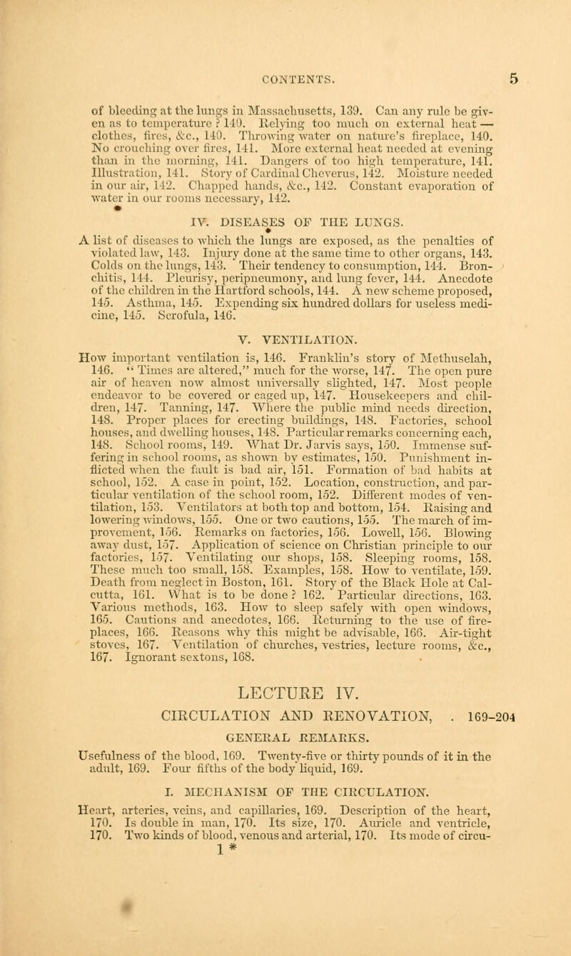 of bleeding at the lungs in Massachusetts, 139. Can any rule be giv- en as to temperature ? 110. Relying too much on external heat — clothes, fires, &c, 140. Throwing water on nature's fireplace, 140. No crouching over fires, 141. More external heat needed at evening than in the morning, 141. Dangers of too high temperature, 141. Illustration, 141. Story of Cardinal Chcverus, 142. Moisture needed in our air, 142. Chapped hands, &c, 142. Constant evaporation of water in our rooms necessary, 142. IV. DISEASES OP THE LUNGS. • A list of diseases to which the lungs are exposed, as the penalties of violated law, 143. Injury done at the same time to other organs, 143. Colds on the lungs, 143. Then tendency to consumption, 144. Bron- chitis, 144. Pleurisy, peripneumony, and lung fever, 144. Anecdote of the children in the Hartford schools, 144. A new scheme proposed, 145. Asthma, 145. Expending six hundred dollars for useless medi- cine, 145. Scrofula, 146. V. VENTILATION. How important ventilation is, 146. Franklin's story of Methuselah, 146.  Times are altered, much for the worse, 147. The open pure air of heaven now almost universally slighted, 147. Most people endeavor to be covered or caged up, 147. Housekeepers and chil- dren, 147. Tanning, 147. Where the public mind needs direction, 148. Proper places for erecting buildings, 148. Factories, school houses, and dwelling houses, 148. Particular remarks concerning each, 148. School rooms, 149. What Dr. Jarvis says, 150. Immense suf- fering in school rooms, as shown by estimates, 150. Punishment in- flicted when the fault is bad air, 151. Formation of bad habits at school, 152. A case in point, 152. Location, construction, and par- ticular ventilation of the school room, 152. Different modes of ven- tilation, 153. Ventilators at both top and bottom, 154. liaising and lowering windows, 155. One or two cautions, 155. The march of im- provement, 156. Remarks on factories, 156. Lowell, 156. Blowing away dust, 157. Application of science on Christian principle to our factories, 157. Ventilating our shops, 158. Sleeping rooms, 158. These much too small, 158. Examples, 158. How to ventilate, 159. Death from neglect in Boston, 161. Story of the Black Hole at Cal- cutta, 161. What is to be done ? 162. Particular directions, 163. Various methods, 163. How to sleep safely with open windows, 165. Cautions and anecdotes, 166. Returning to the use of fire- places, 166. Reasons why this might be advisable, 166. Air-tight stoves, 167. Ventilation of churches, vestries, lecture rooms, &c, 167. Ignorant sextons, 168. LECTURE IV. CIRCULATION AND RENOVATION, . 169-204 GENERAL REMARKS. Usefulness of the blood, 169. Twenty-five or thirty pounds of it in the adult, 169. Four fifths of the body liquid, 169. I. MECHANISM OF THE CIRCULATION. Heart, arteries, veins, and capillaries, 169. Description of the heart, 170. Is double in man, 170. Its size, 170. Amide and ventricle, 170. Two kinds of blood, venous and arterial, 170. Its mode of circu- 1*
