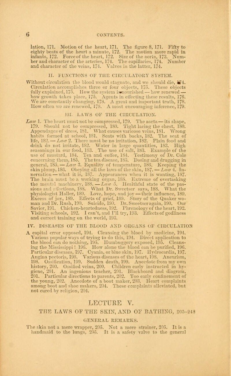lation, 171. Motion of the heart, 171. The figure 8, 171. Fifty to eighty beats of the heart a minute, 172. The motion more rapid in infants, 172. Force of the heart, 172. Size of the aorta, 173. Num- ber and character of the arteries, 174. The capillaries, 174. Number and character of the veins, 174. Valves in the latter, 174. II. FUNCTIONS OF THE CIRCULATORY SYSTEM. Without circulation the blood would stagnate, and we should die, i»4. Circulation accomplishes three or four objects, 175. These objects fully explained, 175. How the systern iamourished — how renewed — how growth takes place, 17-5. Agents in effecting these results, 176. We are constantly changing, 178. A great and important truth, 178. Plow often we are renewed, 178. A most encouraging inference, 179- ni. LAWS OF THE CIRCULATION. Laio 1. The heart must not be compressed, 179. The aorta—its shape, 179. Should not be compressed, ISO. Tight lacing the chest, 180. Appendages of dress, 181. What causes varicose veins, 181. Wrong habits formed at school, 181. Seats with backs, 182. The seat of life, 182. — Law 2. There must be no irritation, 182. Plain food and drink do not irritate, 182. Y^ater in large quantities, 1S3. High seasonings in our food, 183. The use of salt, 183. Example of the use of mustard, 184. Tea and coffee, 184. Testimony of Dr. Cole concerning them, 1S5. The tea disease, 18-5. Dosing and drugging in general, 185.—Late 3. Equality of temperature, 186. Keeping the skin plump, 1S6. Obeyim1; all the laws of the skin, 187. — Law 4. In- nervation— what it is, 187. Appearances when it is wanting, 187. The brain must be a working organ, 188. Extreme of overtasking the mental machinery, 188. —Law 5. Healthful state of the pas- sions and affections, 188. What Dr. Sweetser says, 188. What the physiologist Haller, 189. Love, hope, and joy—their influence, 189. Excess of joy, 189. Effects of grief, 189. Story of the Quaker wo- man and Dr. Rush, 190. Suicide, 190. Dr. Sweetser as;ain, 190. Our Savior, 191. Chicken-heartedness, 192. Phrenology of the heart, 192. Visiting schools, 192. I can't, and I'll try, 193. Effects of godliness and correct training on the world, 193. IV. DISEASES OF THE BLOOD AND ORGANS OF CIRCULATION A capital error opposed, 194. Cleansing the blood by medicine, 194. Various popular ways of trying to do this, 194. Direct application to the blood can do nothing, 195. Humbuggery exposed, 195. Cleans- ing the Mississippi! 196. How alone the blood can be purified, 196. Particular diseases, 197. Cyania, or blue skin, 197. Hydrocardia, 197. Angina pectoris, 198. Various diseases of the heart, 198. Aneurism. 198. Ossification, 199. Sudden death, 199. Anecdote from my own history, 200. Ossified veins, 200. Children early instructed in hy- giene, 201. An ingenious teacher, 201. Blackboard and diagram. 201. Particular directions to parents, 202. Too early confinement of the young, 202. Anecdote of a boot maker, 20;?. Heart complaints among boot and shoe makers, 204. These complaints alleviated, but not cured by religion, 204. LECTURE V. THE LAWS OF THE SKIN, AND OF BATHING, 21 GENERAL REMARKS. The skin not a mere wrapper, 205. Not a mere strainer, 205. It is a handmaid to the lungs, 205. It is a safety valve to the general