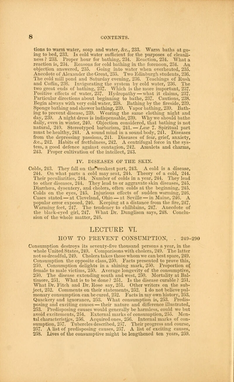 tions to warm water, soap and water, &c., 233. Warm, baths at go- ing to bed, 233. Is cold water sufficient for the purposes of cleanli- ness ? 233. Proper hour for bathing, 234. Reaction, 234. What a reaction is, 234. Reasons for cold bathing in the forenoon, 234. An objection answered, 235. Going into water when overheated, 235. Anecdote of Alexander the Great, 235. Two Edinburgh students, 236. The cold mill pond and Saturday evening, 236. Teachings of Rush and Coffin, 236. Invigorating the system by cold water, 236. The two great ends of bathing, 237. Which is the more important, 237. Positive effects of water^ 237. Hydropathy—what it claims, 237. Particular directions about beginning to bathe, 237. Cautions, 238. Begin always with very cold water, 238. Bathing by the fireside, 239. Sponge bathing and shower bathing, 239. Vaporbathing, 239. Bath- ing to prevent disease, 239. Wearing the same clothing night and day, 239. A night dress is indispensable, 239. Why we should bathe daily, even in winter, 240. Objection considered, that bathing is not natural, 240. Stereotyped barbarism, 241. — Lata 7. Spiritual part must be healthy, 241. A sound mind in a sound body, 241. Diseases from the depressing passions, 241. Diseases of fear, grief, anxiety, &c, 242. Habits of fretfulness, 242. A centrifugal force in the sys- tem, a good defence against contagion, 242. Amulets and charms, 243. Proper cultivation of the intellect, 243. IV. DISEASES OF THE SKIN. Colds, 243. They fall on the*Veakest part, 243. A cold is a disease, 244. On what parts a cold may seat, 244. Theory of a cold, 244. Their peculiarities, 244. Number of colds in a year, 244. They lead to other diseases, 244. They lead to or aggravate skin diseases, 245. Diarrhoea, dysentery, and cholera, often colds at the beginning, 245. Colds on the eyes, 245. Injurious effects of sudden warming, 246. Cases stated — at Cleveland, Ohio — at Seville — in Maine, 246. A popular error exposed, 246. Keeping at a distance from the fire, 247. Warming feet. 247. The tendency to chilblains, 247. Anecdote of the black-eyed girl, 247. What Dr. Dunglison says, 248. Conclu- sion of the whole matter, 248. LECTURE VI. HOW TO PREVENT CONSUMPTION, . 249-290 Consumption destroys its seventy-five thousand persons a year, in the whole United States, 249. Comparisons with cholera, 219. The latter not so dreadful, 249. Cholera takes those whom we can best spare, 219, Consumption the opposite class, 250. Facts presented to prove this, 250. Consumption delights in a shining mark, 250. Proportion of female to male victims, 250. Average longevity of the consumptive, 250. The disease extending south and west, 250. Mortality at Bal- timore, 251. What is to be done ? 251. Is the disease curable ? 251. What Dr. Fitch and Dr. Rose say, 251. Other writers on the sub- ject, 252. Comments on their statements, 252. I do not believe pul- monary consumption can be cured, 252. Facts in my own history, 263. Quackery and ignorance, 253. What consumption is, 233. Predis- posing and exciting causes— their nature and difference illustrated, 253. Predisposing causes would generally be harmless, could we but avoid excitements, 254. External marks of consumption, 255. Men- tal characteristics, 256. Acquired ones, 256. Internal marks of con- sumption, 257. Tubercles described, 257. Their progress and course, 257. A list of predisposing causes, 257. A list of exciting cai 258. Lives of the consumptive might be lengthened ten years, 259.
