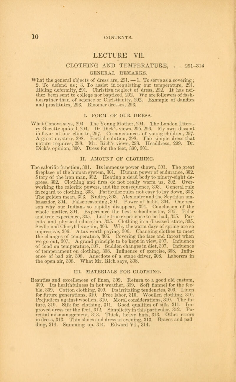 LECTURE VII. CLOTHING AND TEMPERATURE, . . 291-314 GENERAL REMARKS. What the general objects of dress are, 291. — 1. To serve as a covering ; 2. To defend us; 3. To assist in regulating our temperature, 291. Hiding deformity, 291. Christian neglect of dress, 292. It has nei- ther been sent to college nor baptized, 292. We are followers of fash- ion rather than of science or Christianity, 292. Example of dandies and prostitutes, 293. Bloomer dresses, 293. I. FORM OF OUR DRESS. What Canova says, 294. The Young Mother, 294. The London Litera- ry Gazette quoted, 294. Dr. Dick's views, 295, 296. My own dissent in favor of our climate, 297. Circumstances of young children, 297. A great mystery, 298. Partial solution, 298. The simple dress that nature requires, 298. Mr. Rich's views, 298. Headdress, 299. Dr. Dick's opinion, 300. Dress for the feet, 300, 301. II. AMOUNT OF CLOTHING. The calorific function, 301. Its immense power shown, 301. The great fireplace of the human system, 301. Human power of endurance, 302. Story of the iron man, 302. Heating a dead body to ninety-eight de- grees, 302. Clothing and fires do not really warm us, 302. Over- working the calorific powers, and the consequence, 303. General rule in regard to clothing, 303. Particular rules not easy to lay down, 303. The golden mean, 303. Nudity, 303. Alexander and the Scythian am- bassador, 304. False reasoning, 304. Power of habit, 304. One rea- son why our Indians so rapidly disappear, 304. Conclusion of the whole matter, 304. Experience the best schoolmaster, 305. False and true experience, 305. Little true experience to be had, 305. Par- ents and physical education, 305. Clothing in a diseased state, 305. Scylla and Charybdis again, 306. Why the warm days of spring are so oppressive, 306. A tax worth paying, 306. Changing clothes to meet the changes of temperature, 306. Covering the face and throat when we go out, 307. A grand principle to be kept in view, 307. Influence of food on temperature, 307. Sudden changes in diet, 307. Influence of temperament on clothing, 308. Influence of exercise, 308. Influ- ence of bad air, 308. Anecdote of a stage driver, 308. Laborers in the open ah, 308. What Mr. Rich says, 308. III. MATERIALS FOR CLOTHING. Beauties and excellences of linen, 309. Return to a good old custom, 309. Its healthfulness in hot weather, 309. Soft flannel for the fee- ble, 309. Cotton clothing, 309. Its irritating tendencies, 309. Linen for future generations, 310. Free labor, 310. Woollen clothing, 310. Prejudices against woollen, 310. Moral considerations, 310. The fu- ture, 310. Silk for clothing, 311. Good qualities of silk, 311. Im- proved dress for the feet, 312. Simplicity in this particular, 312. Pa- rental mismanagement, 313. Thick, heavy hats, 313. Other errors in dress, 313. Thin shoes and dress at evening, 313. Braecs and pad ding, 314. Summing up, 314. Edward VI., 314.