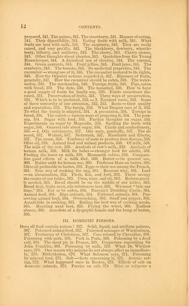 prepared, 341. The quince, 341. The strawberry, 341. Manner of eating, 341. Their digestibility, 341. Eating fruits with milk, 341. What fruits are best with milk, 342. The raspberry, 342. They are easily raised, and very prolific, 342. The blackberry, dewberry, whortle- berry, bilberry, and mulberry, 343. The cherry, 343. Cherry stones, 343. Other thoughts about cherries, 343. Quotation from the Young Housekeeper, 344. A diabolical use of cherries, 344. The currant, 344. Green currants, 345. Fruit jellies, 345. Fruit jams, 345. The cranberry, 345. The tomato, 345. Its medicinal properties, 345. The cucumber —wrong use of it, 346. The cucumber restored to its rights, 346. How the Oriental nations regarded it, 347. Ripeness of fruits, generally, 347. How the cucumber should be eaten, 348. The water- melon, 349. The muskmelon, 349. Foreign fruits, 349. Fis;s, eaten with bread, 350. The date, 350. The tamarind, 350. How-to have a good supply of fruits for family use, 350. Fruits sometimes dis- eased, 351. Preservation of fruits, 351. Three ways of preservation, 351. Which is to be preferred, 352. — 3. Esculent roots, 352. Some of these unworthy of our attention, 352, 353. Beets — their quality and reputation, 353. The turnip, 353. What Drapier says of it, 353. To what the turnip is adapted, 354. A precaution, 354. Turnips in bread, 354. The carrot — various ways of preparing it, 354. The pars- nip, 354. Sugar with food, 355. Further thoughts on sugar, 355. Experiments on sugar by Magendie, 355. Spoiling the teeth with sugar, 356. General rule about sugar, 356. Candy and confectionery, 356. — 4. Oily substances, 357. Oily nuts, generally, 357. The al- mond, 357. Walnut, 357. Butternut, 357. Hazelnuts and filberts, 357. The acorn, 358. Tendency of nuts to produce liver disease, 358. Olive oil, 358. Animal food and animal products, 358. Of milk, 358. The milk of the cow, 359. Analysis of cow's milk, 359. Analysis of human milk, 359. Milk for babes — stronger food for adults, 359. Feeding the horse on milk, 359. Mammoth calves, 359. Compara- tive good effects of a milk diet, 360. Butter—its general use, 360. Butter unfit for human use, 360. Professor Hare on butter, 360. Olive oil preferable to butter, 361. Eggs — their use among the French, 361. True way of cooking the egg, 3G1. lleasons why, 361. Lard — an abomination, 362. Flesh, fish, and fowl, 362. These occupy the centre of our tables, 362. Corn, wine, and oil, 363. Preform great- ly needed, 363. Bread should be on the middle of our tables, 363. Bread first, fruits next, oily substances last, 363. We must  bide our time, 363. Eat or be eaten, 364. Bunyan's Doubting Castle, 364. Animal food, 364. Ripe animals, 361. Fattened animals, 364. Pre- serving animal food, 364. Overcooking, 365. Snuff and pepper, 365. Assafoetida in cooking, 365. Boiling the best way of cooking meals, 365. Roasting next best, 365. Frying the worst, 366. Endless abuses, 366. Anecdote of a dvspeptic female and the lump of butter, 366. III. DOMESTIC POISONS. Does all food contain poison ? 367. Solid, liquid, and aeriform poisons, 367. Poisoned animal food, 367. Poisoned sausages of Wurtemburg, 367. Testimony of Christison, 367. Case related by Chevallier, 368. Poisoning with pork, 368. Pork in Paris, 369. Poisoning by a dead calf, 369. The meat pie in France, 369. Conjecture concerning Sir John Franklin, 369. Poisoning by milk. 370. What Dr. Wh'itlaw says, 370. One reason why poisons do not always affect us immediate- ly, 37C. Mithridation, 370. What Solomon says, 371. Poisoning by mineral food, 371. Salt — facts concerning it, 371. Arsenic eat- ing, 372. What happened once in Boston, 373. Effects of salt on domestic animals, 373. Pereira on stilt. 374 Nitre or saltpetre a