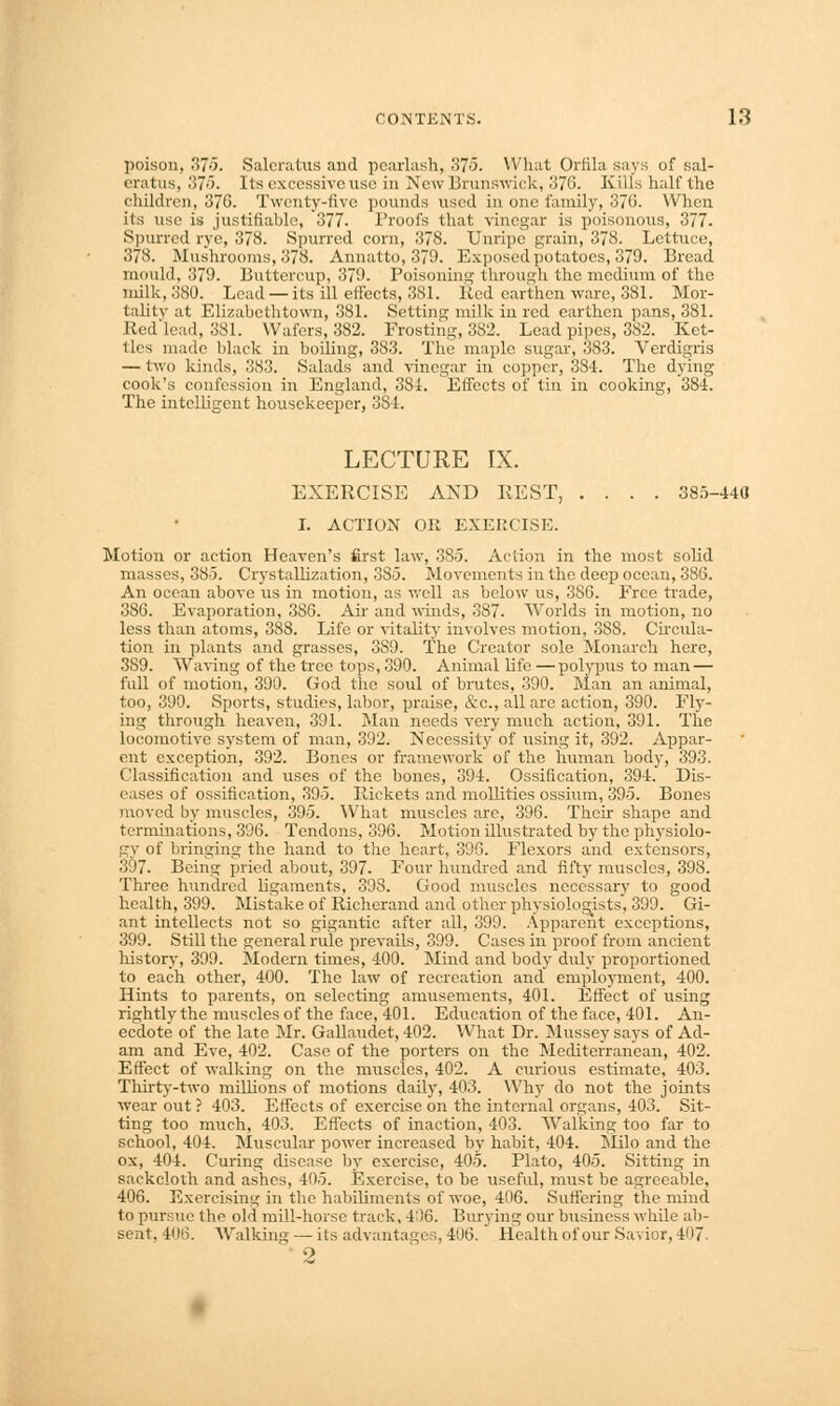 poison, 37o. Salcratus and pearlash, 375. What Orfila says of sal- eratus, 375. Its excessive \ise in New Brunswick, 376. Kills half the children, 376. Twenty-five pounds used in one family, 376. When its use is justifiable, 377- Proofs that vinegar is poisonous, 377. Spurred rye, 378. Spurred corn, 378. Unripe grain, 378. Lettuce, 378. Mushrooms, 378. Annatto, 379. Exposed potatoes, 379. Bread mould, 379. Buttercup, 379. Poisoning through the medium of the milk, 380. Lead — its ill effects, 381. Bed earthen ware, 381. Mor- tality at Elizabcthtown, 381. Setting milk in red earthen pans, 381. Red lead, 381. Wafers, 382. Frosting, 382. Lead pipes, 382. Ket- tles made black in boiling, 383. The maple sugar, 383. Verdigris — two kinds, 383. Salads and vinegar in copper, 384. The dying cook's confession in England, 381. Effects of tin in cooking, 384. The intelligent housekeeper, 384. LECTURE IX. EXERCISE AND REST, .... 385-440 I. ACTION Oil EXERCISE. Motion or action Heaven's first law, 385. Action in the most solid masses, 385. Crystallization, 385. Movements in the deep ocean, 386. An ocean above us in motion, as well as below us, 386. Free trade, 386. Evaporation, 386. Air and winds, 387. Worlds in motion, no less than atoms, 388. Life or vitality involves motion, 388. Circula- tion in plants and grasses, 3S9. The Creator sole Monarch here, 389. Waving of the tree tops, 390. Animal life —polypus to man — full of motion, 390. God the soul of brutes, 390. Man an animal, too, 390. Sports, studies, labor, praise, &c., all are action, 390. Fly- ing through heaven, 391. Man needs very much action, 391. The locomotive system of man, 392. Necessity of using it, 392. Appar- ent exception, 392. Bones or framework of the human body, 393. Classification and uses of the bones, 394. Ossification, 394. Dis- eases of ossification, 395. Rickets and mollifies ossium, 395. Bones moved by muscles, 395. What muscles are, 396. Their shape and terminations, 396. Tendons, 396. Motion illustrated by the physiolo- gy of bringing the hand to the heart, 396. Flexors and extensors, 397. Being pried about, 397. Four hundred and fifty muscles, 398. Three hundred ligaments, 398. Good muscles necessary to good health, 399. Mistake of Richerand and other physiologists, 399. Gi- ant intellects not so gigantic after all, 399. Apparent exceptions, 399. Still the general rule prevails, 399. Cases in proof from ancient history, 399. Modern times, 400. Mind and body duly proportioned to each other, 400. The law of recreation and employment, 400. Hints to parents, on selecting amusements, 401. Effect of using rightly the muscles of the face, 401. Education of the face, 401. An- ecdote of the late Mr. Gallaudet, 402. What Br. Mussey says of Ad- am and Eve, 402. Case of the porters 011 the Mediterranean, 402. Effect of walking on the muscles, 402. A curious estimate, 403. Thirty-two millions of motions daily, 403. Why do not the joints wear out ? 403. Effects of exercise on the internal organs, 403. Sit- ting too much, 403. Effects of inaction, 403. Walking too far to school, 404. Muscular power increased by habit, 404. Milo and the ox, 404. Curing disease by exercise, 405. Plato, 405. Sitting in sackcloth and ashes, 40.5. Exercise, to be useful, must be agreeable, 406. Exercising in the habiliments of woe, 406. Suffering the mind to pursue the old mill-horse track, 4')6. Burying our business while ab- sent, 406. Walking — its advantages, 406. Health of our Savior. 4' 17 2