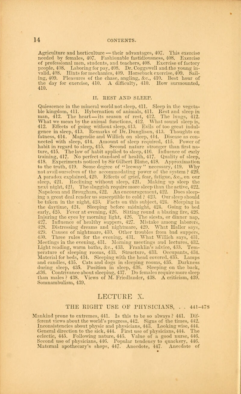 Agriculture and horticulture — their advantages, 407. This exercise needed by females, 407. Fashionable fastidiousness, 408. Exercise of professional men, students, and teachers, 408. Exercise of factory people, 408. Laboring for pay, 408. Dr. Coggswell and-the young in- valid, 408. Hints for mechanics, 409. Horseback exercise, 409. Sail- ing, 409. Pleasures of the chase, angling, &c, 410. Best hour of the day for exercise, 410. A difficulty, 410. How surmounted, 410. y II. REST AND SLEEP. Quiescence in the mineral world not sleep, 411. Sleep in the vegeta- ble kingdom, 411. Hybernation of animals, 411. Rest and sleep in man, 412. The heart — its season of rest, 412. The lungs, 412. What we mean by the animal functions, 412. What sound sleep is, 412. Effects of going without sleep, 4lo. Evils of too great indul- gence in sleep, 413. Remarks of Dr. Dunglison, 413. Thoughts on fatness, 414. Magendie and Willich on sleep, 414. Disease as con- nected with sleep, 414. Amount of sleep required, 415. Power of habit in regard to sleep, 415. Second nature stronger than first na- ture, 415. The law of habit applied to sleep, 416. Influence of early training, 417. No perfect standard of health, 417. Quality of sleep, 418. Experiments noticed by Sir Gilbert Blane, 418. Approximation to the truth, 419. Some degree of leeway necessary, 419. Why not avail ourselves of the accommodating power of the system ? 420. A paradox explained, 420. Effects of grief, fear, fatigue, &c, on our sleep, 421. Reclining without sleep, 421. Making up sleep the next night, 421. The sluggish require more sleep than the active, 422. Napoleon and Brougham, 422. An encouragement, 422. Does sleep- ing a great deal render us susceptible to cold ? 423. Our sleep should be taken in the night. 423. Facts on this subject, 424. Sleeping in the daytime, 424. Sleeping before midnight, 424. Going to bed early, 425. Fever at evening, 426. Sitting round a blazing tire, 426. Injuring the eyes by morning light, 426. The siesta, or dinner nap, 427. Influence of healthy suppers, 427. Mistake among laborers, 128. Distressing dreams and nightmare, 429. What Haller says, 429. Causes of nightmare, 430. Other troubles from bad suppers, 430. Three rules for the evening, 431. What Willich says, 431. Meetings in the evening, 431. Morning meetings and lectures, 432. Light reading, warm baths, &c, 433. Franklin's advice, 433. Tem- perature of sleeping rooms, 433. Structure, 433. Occupants, 434. Material for beds, 434. Sleeping with the head covered. 435. Lamps and candles, 435. Cats and dogs in sleeping rooms, 435. Darkness during sleep, 435. Position in sleep, 436. Sleeping on the back, .436. Contrivance about sleeping, 437. Do females require more sleep than males ? 438. Yiews of M. Friedlander, 438. A criticism, 439. Somnambulism, 439. LECTURE X. THE EIGHT USE OF PHYSICIANS, . . 441-478 Mankind prone to extremes, 441. Is this to be so always? 441. Dif- ferent views about the world's progress, 4 12. Signs of the times. 1 12. Inconsistencies about physic and physicians, 443. Looking wise. III. General direction to the sick, 111. First use of physicians, i 11. The eclectic, 445. Following nature, 445. Value of a good nurse, 446. Second use of physicians, 116. Popular tendency to quackery, 446. Maternal apothecary's shops, 447. Anecdote, 117 Ai l<>te of