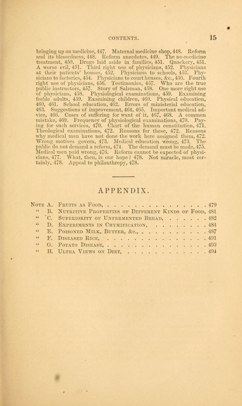 bringing up on medicine, -147. Maternal medicine shop, 4-iS. Reform and its blessedness, -MS. Reform anecdotes, 449. The no-medicine treatment, 450. Drugs laid aside in families, 4-51. Quackery, 451. A worse evil, 451. Third right use of physicians, 452. Physicians at their patients' houses, 452. Physicians to schools, 453. Phy- sicians to factories, 454. Physicians to courthouses, &c, 45(3. Fourth right use of physicians, 456. Testimonies, 457. Who are the true public instructors. 457. Story of Salzman, 458. One more right use of physicians, 458. Physiological examinations, 459. Examining feeble adults, 459. Examining children, 460. Physical education, 460, 461. School education, 462. Errors of ministerial education, 463. Suggestions of improvement, 464, 465. Important medical ad- vice, 466. Cases of suffering for want of it, 467, 46S. A common mistake, 469. Frequency of physiological examinations, 470. Pay- ing for such services, 470. Chart of the human constitution, 471. Theological examinations, 472. Reasons for these, 472. Reasons why medical men have not done the work here assigned them, 472. Wrong motives govern, 473. Medical education wrong, 473. The public do not demand a reform, 474. The demand must be made, 475. Medical men paid wrong, 476. Reform cannot be expected of physi- cians, 477. What, then, is our hope ? 478. Not miracle, most cer- tainly, 478. Appeal to philanthropy, 478. APPENDIX. Note A. Fruits as Food, 479  B. Nutritive Properties of Differext Kinds of Food, 481  C. Superiority of Uxfermexted Bread, 482  D. Experiments in Chymificatiox, 481  E. Poisoxed Milk, Butter, &c, 487  F. Diseased Rice, 491  G. Potato Disease, 493  H. Ultra Views ox Diet 494