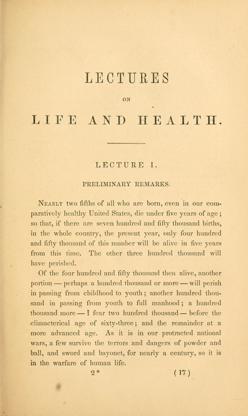 LECTURES ON LIFE AND HEALTH LECTURE I. PRELIMINARY REMARKS. Nearly two fifths of all who are born, even in our com- paratively healthy United States, die under five years of age ; so that, if there are seven hundred and fifty thousand births, in the whole country, the present year, only four hundred and fifty thousand of this number will be alive in five years from this time. The other three hundred thousand will have perished. Of the four hundred and fifty thousand then alive, another portion — perhaps a hundred thousand or more — will perish in passing from childhood to youth; another hundred thou- sand in passing from youth to full manhood; a hundred thousand more — I fear two hundred thousand—before the climacterical age of sixty-three; and the remainder at a more advanced age. As it is in our protracted national wars, a few survive the terrors and dangers of powder and ball, and sword and bayonet, for nearly a century, so it is in the warfare of human life.