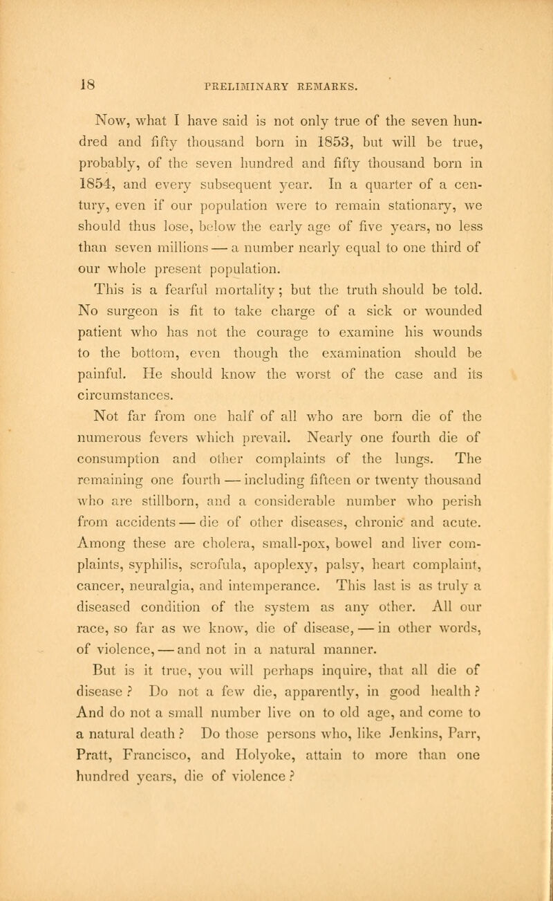 Now, what I have said is not only true of the seven hun- dred and fifty thousand born in 1853, but will be true, probably, of the seven hundred and fifty thousand born in 1854, and every subsequent year. In a quarter of a cen- tury, even if our population wei'e to remain stationary, we should thus lose, below the early age of five years, no less than seven millions — a number nearly equal to one third of our whole present population. This is a fearful mortality; but the truth should be told. No surgeon is fit to take charge of a sick or wounded patient who has not the courage to examine his wounds to the bottom, even though the examination should be painful. He should know the worst of the case and its circumstances. Not far from one half of all who are born die of the numerous fevers which prevail. Nearly one fourth die of consumption and other complaints of the lungs. The remaining one fourth — including fifteen or twenty thousand who are stillborn, and a considerable number who perish from accidents — die of other diseases, chronic and acute. Among these are cholera, small-pox, bowel and liver com- plaints, syphilis, scrofula, apoplexy, palsy, heart complaint, cancer, neuralgia, and intemperance. This last Is as truly a diseased condition of the system as any other. All our race, so far as we know, die of disease, — in other words, of violence, — and not in a natural manner. But is it true, you will perhaps inquire, that all die of disease ? Do not a few die, apparently, in good health ? And do not a small number live on to old age, and come to a natural death ? Do those persons who, like Jenkins, Parr, Pratt, Francisco, and Holyoke, attain to more than one hundred years, die of violence ?