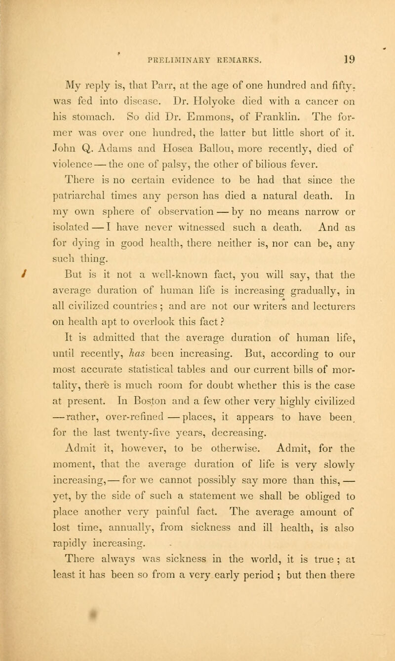 My reply is, that Parr, at the age of one hundred and fifty, was fed into disease. Dr. Holyokc died with a cancer on his stomach. So did Dr. Emmons, of Franklin. The for- mer was over one hundred, the latter but little short of it. John Q. Adams and Hosea Ballou, more recently, died of violence — the one of palsy, the other of bilious fever. There is no certain evidence to be had that since the patriarchal times any person has died a natural death. In my own sphere of observation — by no means narrow or isolated — I have never witnessed such a death. And as for dying in good health, there neither is, nor can be, any such thing. But is it not a well-known fact, you will say, that the average duration of human life is increasing gradually, in all civilized countries; and are not our writers and lecturers on health apt to overlook this fact ? It is admitted that the average duration of human life, until recently, has been increasing. But, according to our most accurate statistical tables and our current bills of mor- tality, there is much room for doubt whether this is the case at present. In Boston and a few other very highly civilized — rather, over-refined—places, it appears to have been for the last twenty-five years, decreasing. Admit it, however, to be otherwise. Admit, for the moment, that the average duration of life is very slowly increasing,— for we cannot possibly say more than this,— yet, by the side of such a statement we shall be obliged to place another very painful fact. The average amount of lost time, annually, from sickness and ill health, is also rapidly increasing. There always was sickness in the world, it is true ; at least it has been so from a very early period ; but then there