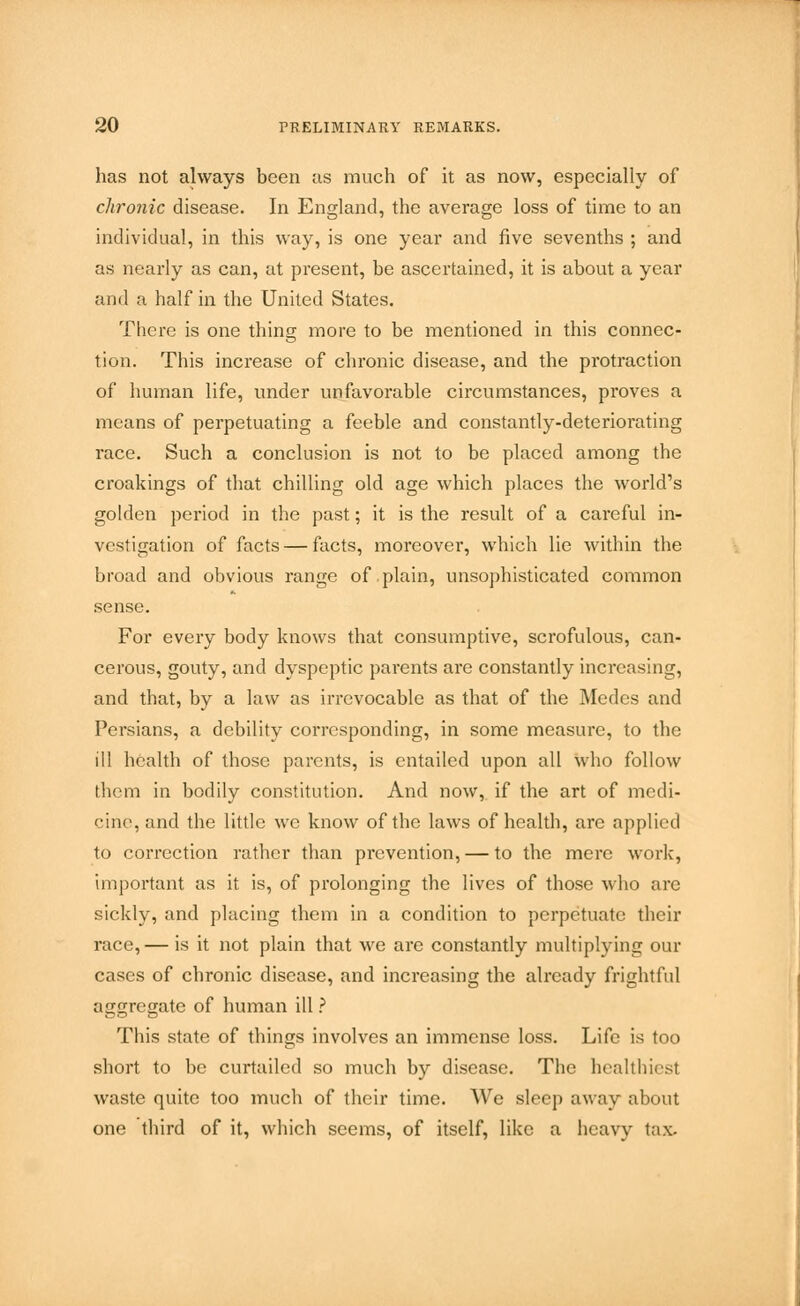 has not always been as much of it as now, especially of chronic disease. In England, the average loss of time to an individual, in this way, is one year and five sevenths ; and as nearly as can, at present, be ascertained, it is about a year and a half in the United States. There is one thing more to be mentioned in this connec- tion. This increase of chronic disease, and the protraction of human life, under unfavorable circumstances, proves a means of perpetuating a feeble and constantly-deteriorating race. Such a conclusion is not to be placed among the croakings of that chilling old age which places the world's golden period in the past; it is the result of a careful in- vestigation of facts — facts, moreover, which lie within the broad and obvious range of plain, unsophisticated common sense. For every body knows that consumptive, scrofulous, can- cerous, gouty, and dyspeptic parents are constantly increasing, and that, by a law as irrevocable as that of the Medes and Persians, a debility corresponding, in some measure, to the ill health of those parents, is entailed upon all who follow them in bodily constitution. And now, if the art of medi- cine, and the little we know of the laws of health, are applied to correction rather than prevention, — to the mere work, important as it is, of prolonging the lives of those who arc sickly, and placing them in a condition to perpetuate their race, — is it not plain that we are constantly multiplying our cases of chronic disease, and increasing the already frightful aimregate of human ill ? This state of things involves an immense loss. Life is too short to be curtailed so much by disease. The healthiest waste quite too much of their time. We sleep away about one third of it, which seems, of itself, like a heavy tax.