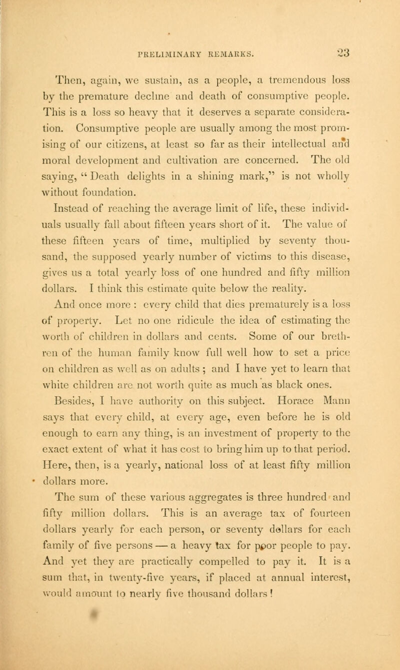 Then, again, we sustain, as a people, a tremendous loss by the premature decline and death of consumptive people. This is a loss so heavy that it deserves a separate considera- tion. Consumptive people are usually among the most prom- ising of our citizens, at least so far as their intellectual and moral development and cultivation are concerned. The old saying,  Death delights in a shining mark, is not wholly without foundation. Instead of reaching the average limit of life, these individ- uals usually fall about fifteen years short of it. The value of these fifteen years of time, multiplied by seventy thou- sand, the supposed yearly number of victims to this disease, gives us a total yearly loss of one hundred and fifty million dollars. I think this estimate quite below the reality. And once more : every child that dies prematurely is a loss of property. Let no one ridicule the idea of estimating the worth of children in dollars and cents. Some of our breth- ren of the human family know full well how to set a price on children as well as on adults; and I have yet to learn that white children arc not worth quite as much as black ones. Besides, I have authority on this subject. Horace Mann says that every child, at every age, even before he is old enough to earn any thing, is an investment of property to the exact extent of what it has cost to bring him up to that period. Here, then, is a yearly, national loss of at least fifty million dollars more. The sum of these various aggregates is three hundred and fifty million dollars. This is an average tax of fourteen dollars yearly for each person, or seventy dollars for each family of five persons — a heavy tax for ppor people to pay. And yet they are practically compelled to pay it. It is a sum that, in twenty-five years, if placed at annual interest, would amount to nearly five thousand dollars!