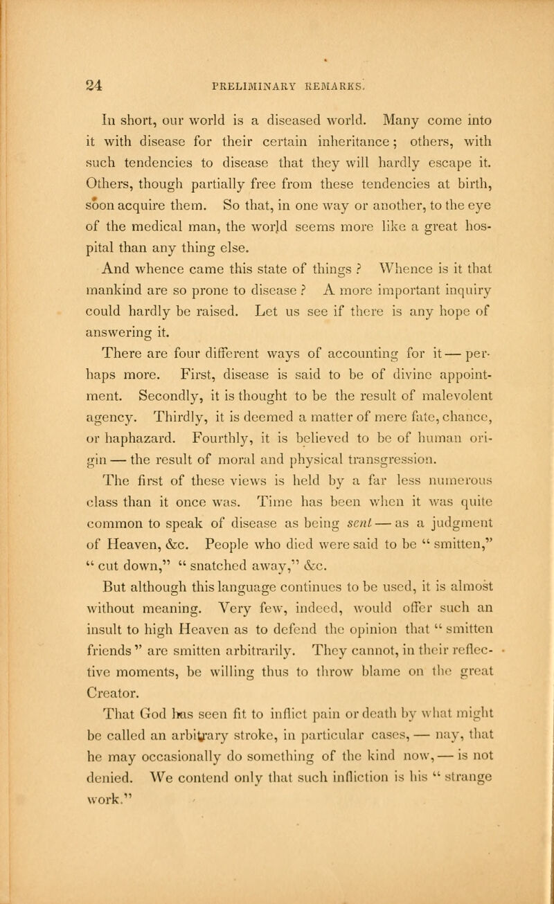 Iu short, our world is a diseased world. Many come into it with disease for their certain inheritance; others, with such tendencies to disease that they will hardly escape it. Others, though partially free from these tendencies at birth, soon acquire them. So that, in one way or another, to the eye of the medical man, the worjd seems more like a great hos- pital than any thing else. And whence came this state of things ? Whence is it that mankind are so prone to disease ? A more important inquiry could hardly be raised. Let us see if there is any hope of answering it. There are four different ways of accounting for it—per- haps more. First, disease is said to be of divine appoint- ment. Secondly, it is thought to be the result of malevolent agency. Thirdly, it is deemed a matter of mere fate, chance, or haphazard. Fourthly, it is believed to be of human ori- gin— the result of moral and physical transgression. The first of these views is held by a far less numerous class than it once was. Time has been when it was quite common to speak of disease as being sent. — as a judgment of Heaven, &c. People who died were said to be  smitten,  cut down,  snatched away, &c. But although this language continues to be used, it is almost without meaning. Very few, indeed, would offer such an insult to high Heaven as to defend the opinion that  smitten friends  arc smitten arbitrarily. They cannot, in their reflec- tive moments, be willing thus to throw blame on the great Creator. That God has seen fit to inflict pain or death by what might be called an arbitrary stroke, in particular cases, — nay, that he may occasionally do something of the kind now,— is not denied. We contend only that such infliction is his kl strange work.