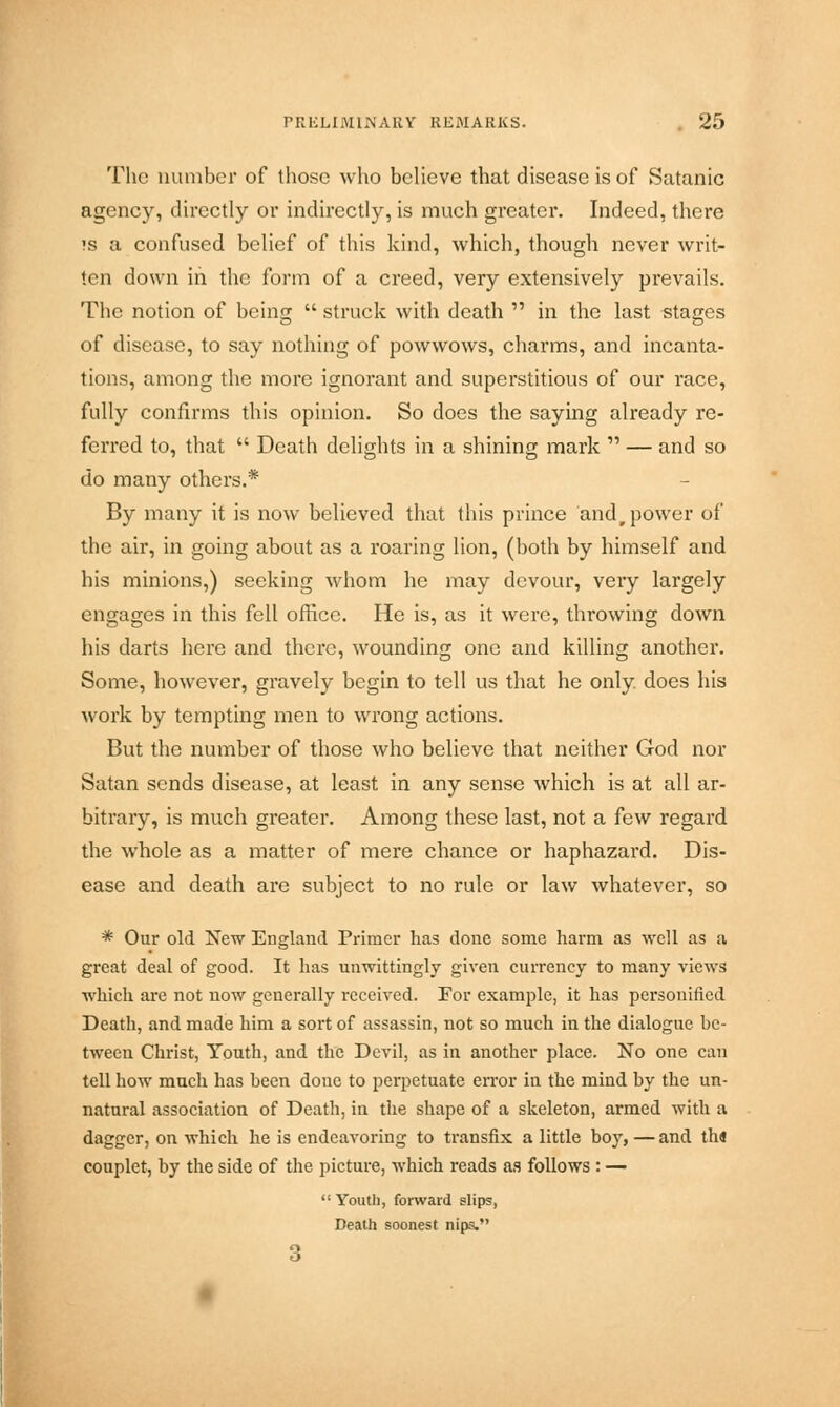 The number of those who believe that disease is of Satanic agency, directly or indirectly, is much greater. Indeed, there ?s a confused belief of this kind, which, though never writ- ten down in the form of a creed, very extensively prevails. The notion of being  struck with death  in the last stages of disease, to say nothing of powwows, charms, and incanta- tions, among the more ignorant and superstitious of our race, fully confirms this opinion. So does the saying already re- ferred to, that  Death delights in a shining mark  — and so do many others.* By many it is now believed that this prince andr power of the air, in going about as a roaring lion, (both by himself and his minions,) seeking whom he may devour, very largely engages in this fell office. He is, as it were, throwing down his darts here and there, wounding one and killing another. Some, however, gravely begin to tell us that he only does his work by tempting men to wrong actions. But the number of those who believe that neither God nor Satan sends disease, at least in any sense which is at all ar- bitrary, is much greater. Among these last, not a few regard the whole as a matter of mere chance or haphazard. Dis- ease and death are subject to no rule or law whatever, so * Our old New England Primer has done some harm as well as a great deal of good. It has unwittingly given currency to many views which are not uow generally received. For example, it has personified Death, and made him a sort of assassin, not so much in the dialogue be- tween Christ, Youth, and the Devil, as in another place. No one can tell how much has been done to perpetuate error in the mind by the un- natural association of Death, in the shape of a skeleton, armed with a dagger, on which he is endeavoring to transfix a little boy, — and th« couplet, by the side of the picture, which reads as follows : —  Youtl), forward slips, Death soonest nips. 3