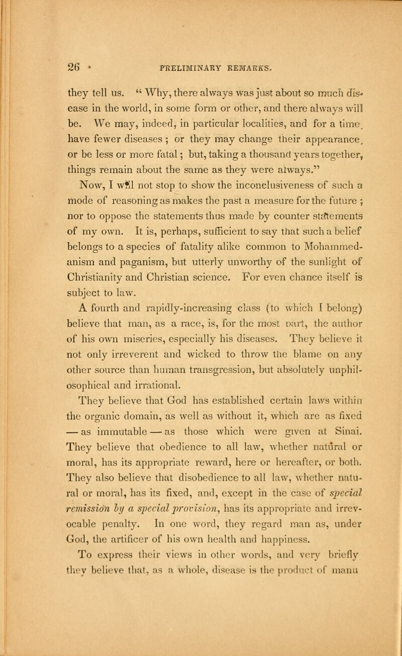 they tell us.  Why, there always was just about so much dis- ease in the world, in some form or other, and there always will be. We may, indeed, in particular localities, and for a time, have fewer diseases ; or they may change their appearance, or be less or more fatal; but, taking a thousand years together, things remain about the same as they were always. Now, I wfil not stop to show the inconclusiveness of such a mode of reasoning as makes the past a measure for the future ; nor to oppose the statements thus made by counter statements of my own. It is, perhaps, sufficient to say that such a belief belongs to a species of fatality alike common to Mohammed- anism and paganism, but utterly unworthy of the sunlight of Christianity and Christian science. For even chance itself is subject to law. A fourth and rapidly-increasing class (to which I belong) believe that man, as a race, is, for the most Dart, the author of his own miseries, especially his diseases. They believe it not only irreverent and wicked to throw the blame on any other source than human transgression, but absolutely unpliil- osophical and irrational. They believe that God has established certain laws within the organic domain, as well as without it, which arc as fixed — as immutable — as those which were given at Sinai. They believe that obedience to all law, whether natural or moral, has its appropriate reward, here or hereafter, or both. They also believe that disobedience to all law, whether natu- ral or moral, has its fixed, and, except in the case of special remission by a special provision, has its appropriate and irrev- ocable penalty. In one word, they regard man as, under God, the artificer of his own health and happiness. To express their views in other words, and vrvy briefly they believe that, as a whole, disease is the product of manu