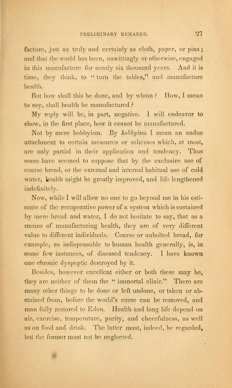 facture, just as truly and certainly as cloth, paper, or pins ; and that the world has been, unwittingly or otherwise, engaged in this manufacture for nearly six thousand years. And it is time, they think, to  turn the tables, and manufacture health. But how shall this be done, and by whom ? How, I mean to say, shall health be manufactured ? My reply will be, in part, negative. I will endeavor to show, in the first place, how it cannot be manufactured. Not by mere hobbyism. By hobbyisni I mean an undue attachment to certain measures or schemes which, at most, are only partial in their application and tendency. Thus some have seemed to suppose that by the exclusive use of coarse bread, or the external and internal habitual use of cold water, health might be greatly improved, and life lengthened indefinitely. Now, while I will allow no one to go beyond me in his esti- mate of the recuperative power of a system which is sustained by mere bread and water, I do not hesitate to say, that as a means of manufacturing health, they are of very different value to different individuals. Coarse or unbolted bread, for example, so indispensable to human health generally, is, in some few instances, of diseased tendency. I have known one chronic dyspeptic destroyed by it. Besides, however excellent either or both these may be, they are neither of them the  immortal elixir. There are many other things to be done or left undone, or taken or ab- stained from, before the world's curse can be removed, and man fully restored to Eden. Health and long life depend on air, exercise, temperature, purity, and cheerfulness, as well as on food and drink. The latter must, indeed, be regarded, but the former must not be neglected.