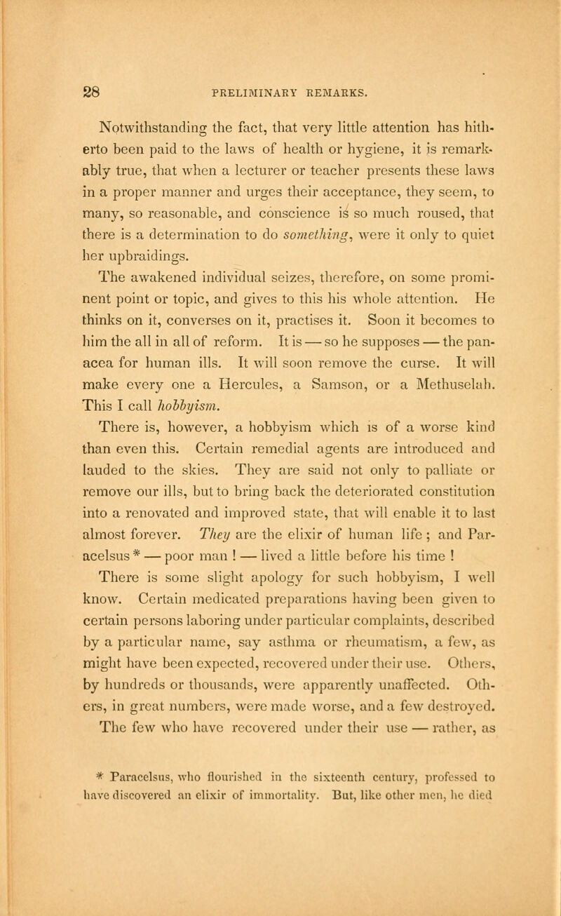 Notwithstanding the fact, that very little attention has hith- erto been paid to the laws of health or hygiene, it is remark* ably true, that when a lecturer or teacher presents these laws in a proper manner and urges their acceptance, they seem, to many, so reasonable, and conscience is so much roused, that there is a determination to do something, were it only to quiet her upbraidings. The awakened individual seizes, therefore, on some promi- nent point or topic, and gives to this his whole attention. He thinks on it, converses on it, practises it. Soon it becomes to him the all in all of reform. It is — so he supposes — the pan- acea for human ills. It will soon remove the curse. It will make every one a Hercules, a Samson, or a Methuselah. This I call hobbyis)n. There is, however, a hobbyism which is of a worse kind than even this. Certain remedial agents are introduced and lauded to the skies. They are said not only to palliate or remove our ills, but to bring back the deteriorated constitution into a renovated and improved state, that will enable it to last almost forever. They are the elixir of human life ; and Par- acelsus * — poor man ! — lived a little before his time ! There is some slight apology for such hobbyism, I well know. Certain medicated preparations having been given to certain persons laboring under particular complaints, described by a particular name, say asthma or rheumatism, a few, as might have been expected, recovered under their use. Others, by hundreds or thousands, were apparently unaffected. Oth- ers, in great numbers, were made worse, and a few destroyed. The few who have recovered under their use — rather, as * Paracelsus, who flourished in the sixteenth century, professed to have discovered an elixir of immortality. But, like other men, lie died