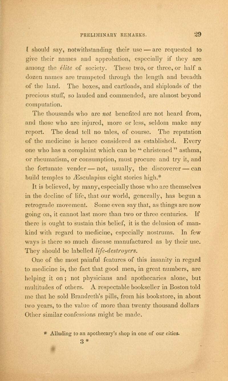 [ should say, notwithstanding their use — are requested to give their names and approbation, especially if they are among the elite of society. These two, or three, or half a dozen names are trumpeted through the length and breadth of the land. The boxes, and cartloads, and shiploads of the precious stuff, so lauded and commended, are almost beyond computation. The thousands who arc not benefited are not heard from, and those who are injured, more or less, seldom make any report. The dead tell no tales, of course. The reputation of the medicine is hence considered as established. Every one who has a complaint which can be christened asthma, or rheumatism, or consumption, must procure and try it, and the fortunate vender — not, usually, the discoverer — can build temples to iEsculapius eight stories high.* It is believed, by many, especially those who are themselves in the decline of life, that our world, generally, has begun a retrograde movement. Some even say that, as things are now going on, it cannot last more than two or three centuries. If there is ought to sustain this belief, it is the delusion of man- kind with regard to medicine, especially nostrums. In few ways is there so much disease manufactured as by their use. They should be labelled life-destroyers. One of the most painful features of this insanity in regard to medicine is, the fact that good men, in great numbers, are helping it on ; not physicians and apothecaries alone, but multitudes of others. A respectable bookseller in Boston told me that he sold Brandreth's pills, from his bookstore, in about two years, to the value of more than twenty thousand dollars Other similar confessions might be made. * Alluding to an apothecary's shop in one of our cities. 3*