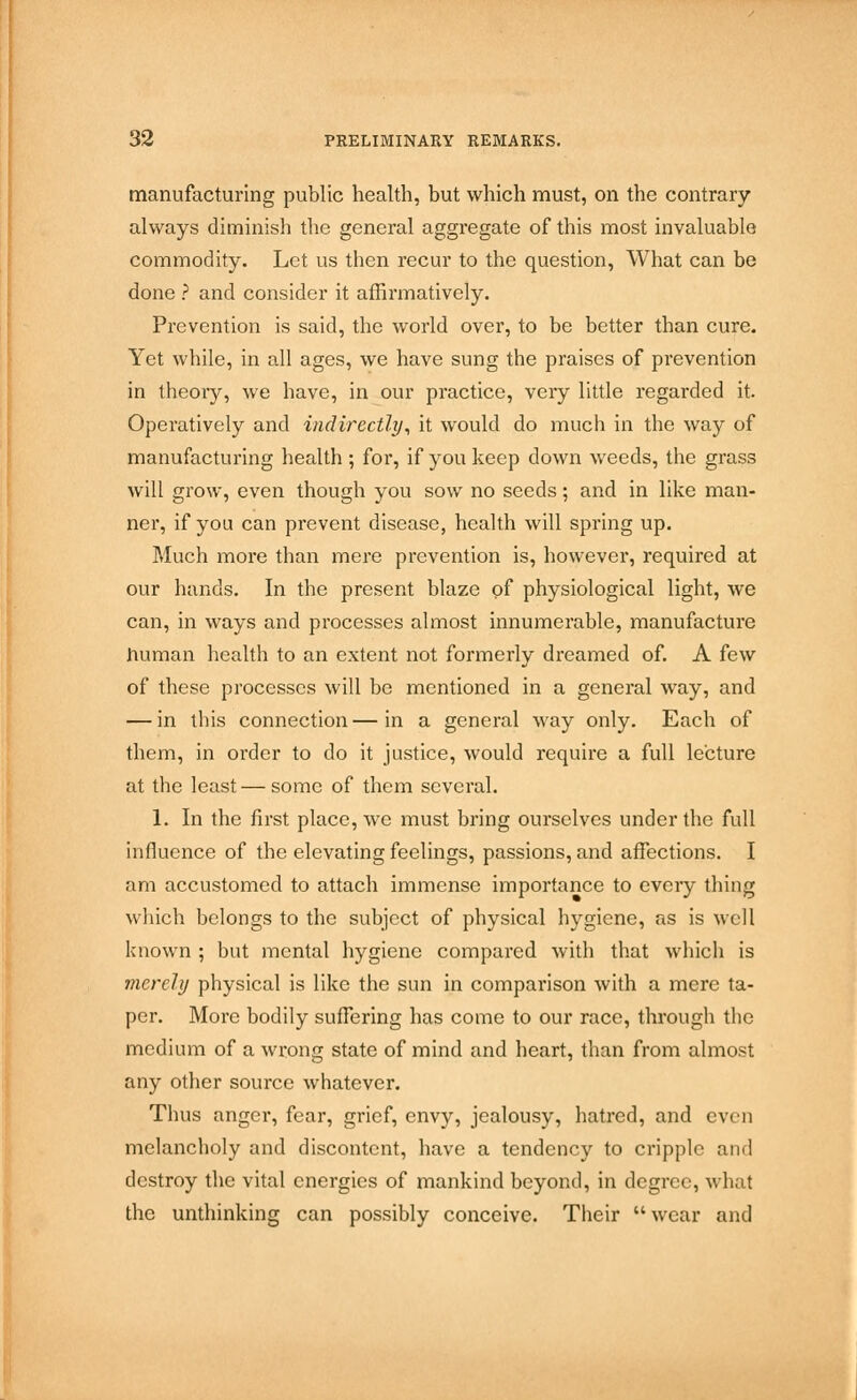 manufacturing public health, but which must, on the contrary always diminish the general aggregate of this most invaluable commodity. Let us then recur to the question, What can be done ? and consider it affirmatively. Prevention is said, the world over, to be better than cure. Yet while, in all ages, we have sung the praises of prevention in theory, we have, in our practice, very little regarded it. Operatively and indirectly, it would do much in the way of manufacturing health ; for, if you keep down weeds, the grass will grow, even though you sow no seeds; and in like man- ner, if you can prevent disease, health will spring up. Much more than mere prevention is, however, required at our hands. In the present blaze of physiological light, we can, in ways and processes almost innumerable, manufacture human health to an extent not formerly dreamed of. A few of these processes will be mentioned in a general way, and — in this connection—in a general way only. Each of them, in order to do it justice, would require a full lecture at the least — some of them several. 1. In the first place, we must bring ourselves under the full influence of the elevating feelings, passions, and affections. I am accustomed to attach immense importance to every thing which belongs to the subject of physical hygiene, as is well known ; but mental hygiene compared with that which is merely physical is like the sun in comparison with a mere ta- per. More bodily suffering has come to our race, through the medium of a wrong state of mind and heart, than from almost any other source whatever. Thus anger, fear, grief, envy, jealousy, hatred, and even melancholy and discontent, have a tendency to cripple and destroy the vital energies of mankind beyond, in degree, what the unthinking can possibly conceive. Their wear and