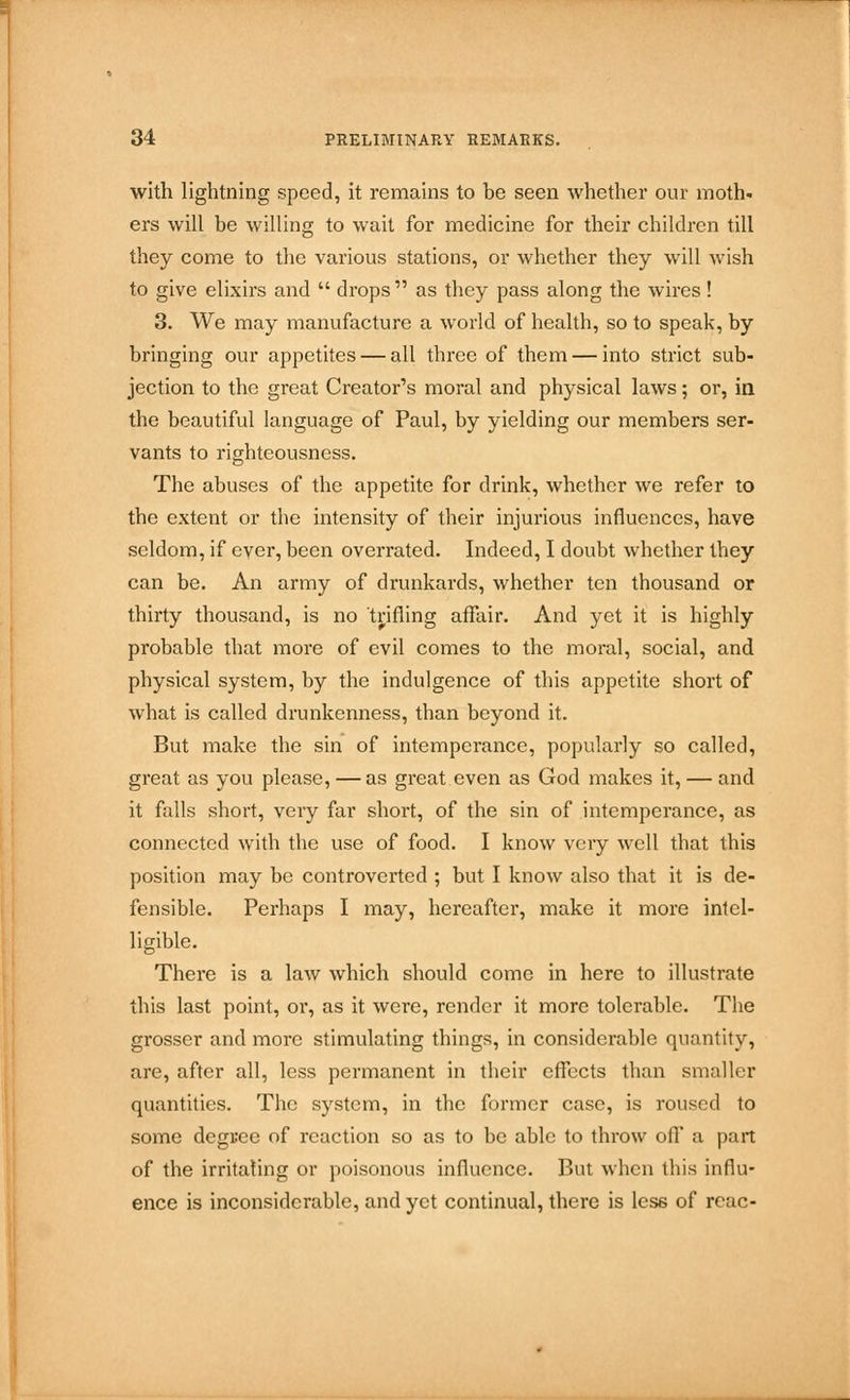 with lightning speed, it remains to be seen whether our moth, ers will be willing to wait for medicine for their children till they come to the various stations, or whether they will wish to give elixirs and drops as they pass along the wires! 3. We may manufacture a world of health, so to speak, by bringing our appetites — all three of them — into strict sub- jection to the great Creator's moral and physical laws; or, in the beautiful language of Paul, by yielding our members ser- vants to righteousness. The abuses of the appetite for drink, whether we refer to the extent or the intensity of their injurious influences, have seldom, if ever, been overrated. Indeed, I doubt whether they can be. An army of drunkards, whether ten thousand or thirty thousand, is no trifling affair. And yet it is highly probable that more of evil comes to the moral, social, and physical system, by the indulgence of this appetite short of what is called drunkenness, than beyond it. But make the sin of intemperance, popularly so called, great as you please, —as great even as God makes it, — and it falls short, very far short, of the sin of intemperance, as connected with the use of food. I know very well that this position may be controverted ; but I know also that it is de- fensible. Perhaps I may, hereafter, make it more intel- ligible. There is a law which should come in here to illustrate this last point, or, as it were, render it more tolerable. The grosser and more stimulating things, in considerable quantity, are, after all, less permanent in their effects than smaller quantities. The system, in the former case, is roused to some degree of reaction so as to be able to throw oil' a part of the irritating or poisonous influence. But when this influ- ence is inconsiderable, and yet continual, there is less of rcac-