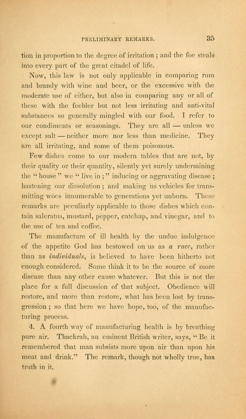 tion in proportion to the degree of irritation ; and the foe steals into every part of the great citadel of life. Now, this law is not only applicable in comparing rum and brandy with wine and beer, or the excessive with the moderate use of either, but also in comparing any or all of these with the feebler but not less irritating and anti-vital substances so generally mingled with our food. I refer to our condiments or seasonings. They are all — unless we except salt — neither more nor less than medicine. They are all irritating, and some of them poisonous. Few dishes come to our modern tables that are not, by their quality or their quantity, silently yet surely undermining the house we live in ; inducing or aggravating disease ; hastening our dissolution ; and making us vehicles for trans- mitting woes innumerable to generations yet unborn. These remarks are peculiarly applicable to those dishes which con- tain saleratus, mustard, pepper, catchup, and vinegar, and to the use of tea and coffee. The manufacture of ill health by the undue indulgence of the appetite God has bestowed on us as a race, rather than as individuals, is believed to have been hitherto not enough considered. Some think it to be the source of more disease than any other cause whatever. But this is not the place for a full discussion of that subject. Obedience will restore, and more than restore, what has been lost by trans- gression ; so that here we have hope, too, of the manufac- turing process. 4. A fourth way of manufacturing health is by breathing pure air. Thackrah, an eminent British writer, says, Be it remembered that man subsists more upon air than upon his meat and drink. The remark, though not wholly true, has truth in it.