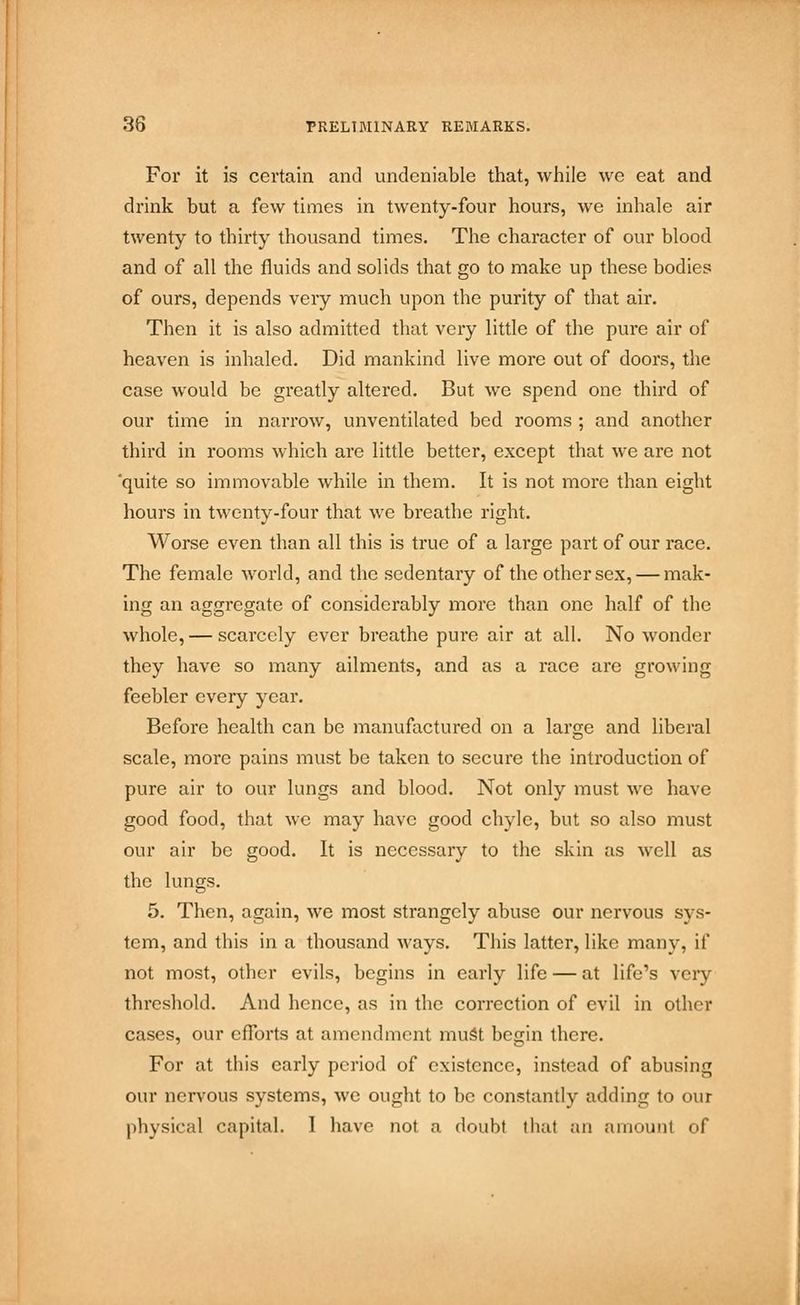 For it is certain and undeniable that, while we eat and drink but a few times in twenty-four hours, we inhale air twenty to thirty thousand times. The character of our blood and of all the fluids and solids that go to make up these bodies of ours, depends very much upon the purity of that air. Then it is also admitted that very little of the pure air of heaven is inhaled. Did mankind live more out of doors, the case would be greatly altered. But we spend one third of our time in narrow, unventilated bed rooms ; and another third in rooms which are little better, except that we are not 'quite so immovable while in them. It is not more than eight hours in twenty-four that we breathe right. Worse even than all this is true of a large part of our race. The female world, and the sedentary of the other sex, — mak- ing an aggregate of considerably more than one half of the whole, — scarcely ever breathe pure air at all. No wonder they have so many ailments, and as a race are growing feebler every year. Before health can be manufactured on a large and liberal scale, more pains must be taken to secure the introduction of pure air to our lungs and blood. Not only must we have good food, that we may have good chyle, but so also must our air be good. It is necessary to the skin as well as the lungs. 5. Then, again, we most strangely abuse our nervous sys- tem, and this in a thousand ways. This latter, like many, if not most, other evils, begins in early life — at life's veiy threshold. And hence, as in the correction of evil in other cases, our efforts at amendment must begin there. For at this early period of existence, instead of abusing our nervous systems, we ought to be constantly adding to our physical capital. I have not a doubt thai an amount of