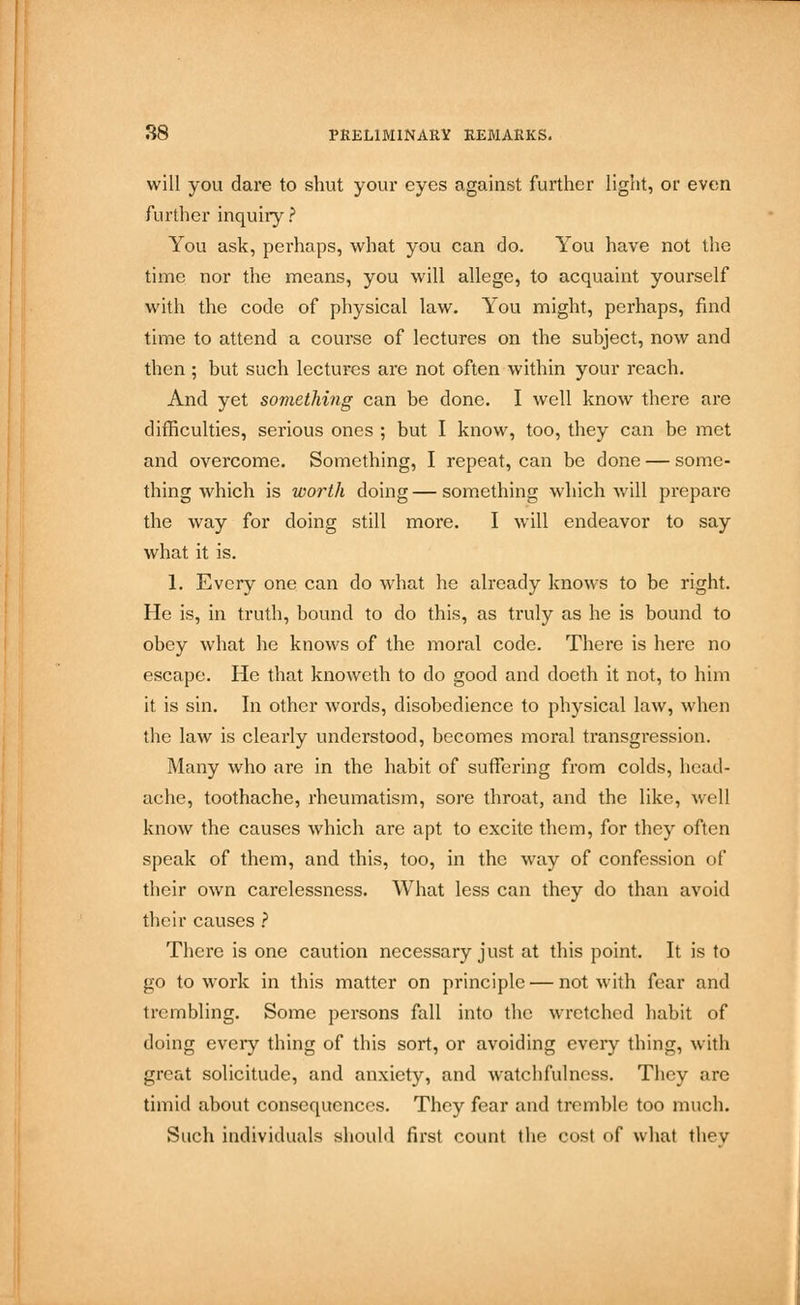 will you dare to shut your eyes against further light, or even further inquiry ? You ask, perhaps, what you can do. You have not the time nor the means, you will allege, to acquaint yourself with the code of physical law. You might, perhaps, find time to attend a course of lectures on the subject, now and then ; but such lectures are not often within your reach. And yet something can be done. I well know there are difficulties, serious ones ; but I know, too, they can be met and overcome. Something, I repeat, can be done — some- thing which is worth doing—something which will prepare the way for doing still more. I will endeavor to say what it is. 1. Every one can do what he already knows to be right. He is, in truth, bound to do this, as truly as he is bound to obey what he knows of the moral code. There is here no escape. He that knoweth to do good and doeth it not, to him it is sin. In other words, disobedience to physical law, when the law is clearly understood, becomes moral transgression. Many who are in the habit of suffering from colds, head- ache, toothache, rheumatism, sore throat, and the like, well know the causes which are apt to excite them, for they often speak of them, and this, too, in the way of confession of their own carelessness. What less can they do than avoid their causes ? There is one caution necessary just at this point. It is to go to work in this matter on principle — not with fear and trembling. Some persons fall into the wretched habit of doing every thing of this sort, or avoiding every thing, with great solicitude, and anxiety, and watchfulness. They are timid about consequences. They fear and tremble too much. Such individuals should first count the cost of what thev