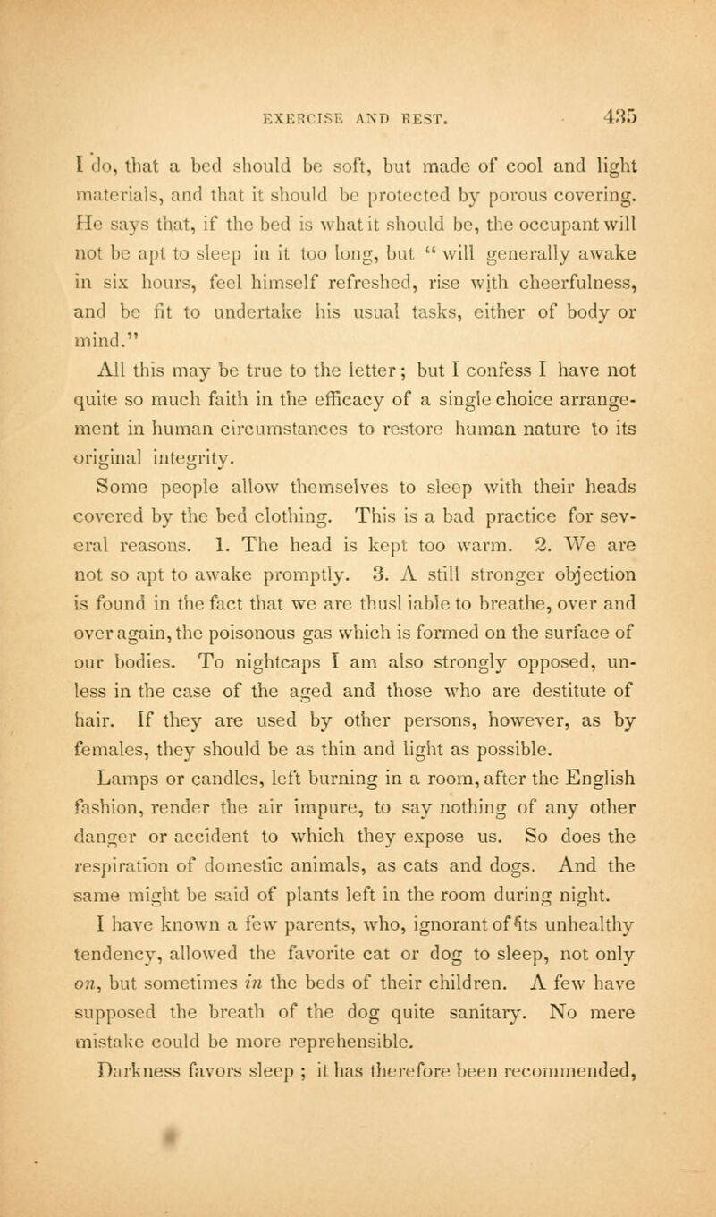 I do, that a bed should be soft, but made of cool and light materials, and that it should bo protected by porous covering. He says that, if the bed is what it should be, the occupant will not 1)0 apt to sleep in it too long, but will generally awake in six hours, feel himself refreshed, rise with cheerfulness, and be lit to undertake his usual tasks, cither of body or mind. All this may be true to the letter; but I confess I have not quite so much faith in the efficacy of a single choice arrange- ment in human circumstances to restore human nature to its original integrity. Some people allow themselves to sleep with their heads covered by the bed clothing. This is a bad practice for sev- eral reasons. 1. The head is kept, too warm. 2. We are not so apt to awake promptly. 3. A still stronger objection is found in the fact that we arc thusl iable to breathe, over and over again, the poisonous gas which is formed on the surface of our bodies. To nightcaps I am also strongly opposed, un- less in the case of the aged and those who are destitute of hair. If they are used by other persons, however, as by females, they should be as thin and light as possible. Lamps or candles, left burning in a room, after the English fashion, render the air impure, to say nothing of any other danger or accident to which they expose us. So does the respiration of domestic animals, as cats and dogs. And the same might be said of plants left in the room during night. I have known a i'cxv parents, who, ignorant of Its unhealthy tendency, allowed the favorite cat or dog to sleep, not only on, but sometimes in the beds of their children. A few have supposed the breath of the dog quite sanitary. No mere mistake could be more reprehensible. Darkness favors sleep ; it has therefore been recommended,