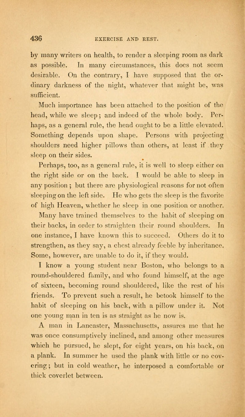 by many writers on health, to render a sleeping room as dark as possible. In many circumstances, this does not seem desirable. On the contrary, I have supposed that the or- dinary darkness of the night, whatever that might be, was sufficient. Much importance has been attached to the position of the head, while we sleep; and indeed of the whole body. Per- haps, as a general rule, the head ought to be a little elevated. Something depends upon shape. Persons with projecting shoulders need higher pillows than others, at least if they sleep on their sides. Perhaps, too, as a genei-al rule, it is well to sleep either on the right side or on the back. I would be able to sleep in any position ; but there are physiological reasons for not often sleeping on the left side. He who gets the sleep is the favorite of high Heaven, whether he sleep in one position or another. Many have trained themselves to the habit of sleeping on their backs, in order to straighten their round shoulders. In one instance, I have known this to succeed. Others do it to strengthen, as they say, a chest already feeble by inheritance. Some, however, are unable to do it, if they would. I know a young student near Boston, who belongs to a round-shouldered family, and who found himself, at the age of sixteen, becoming round shouldered, like the rest of his friends. To prevent such a result, he betook himself to the habit of sleeping on his back, with a pillow under it. Not one young man in ten is as straight as he now is. A man in Lancaster, Massachusetts, assures me that he was once consumptively inclined, and among other measures which he pursued, he slept, for eight years, on his back, on a plank. In summer he used the plank with little or no cov- ering ; but in cold weather, he interposed a comfortable or thick coverlet between.