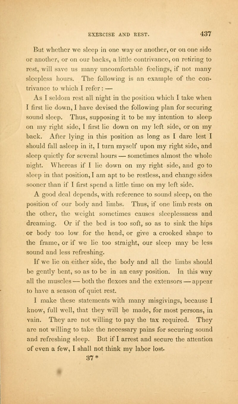 But whether we sleep in one way or another, or on one side or another, or on our backs, a little contrivance, on retiring to rest, will save us many uncomfortable feelings, if not many sleepless hours. The following is an example of the con- trivance to which I refer : — As I seldom rest all night in the position which I take when I first lie down, I have devised the following plan for securing sound sleep. Thus, supposing it to be my intention to sleep on my right side, I first lie down on my left side, or on my back. After lying in this position as long as I dare lest I should fall asleep in it, I turn myself upon my right side, and sleep quietly for several hours — sometimes almost the whole night. Whereas if I lie down on my right side, and go to sleep in that position, I am apt to be restless, and change sides sooner than if I first spend a little time on my left side. A good deal depends, with reference to sound sleep, on the position of our body and limbs. Thus, if one limb rests on the other, the weight sometimes causes sleeplessness and dreaming. Or if the bed is too soft, so as to sink the hips or body too low for the head, or give a crooked shape to the frame, or if we lie too straight, our sleep may be less sound and less refreshing. If we lie oh either side, the body and all the limbs should be gently bent, so as to be in an easy position. In this way all the muscles — both the flexors and the extensors — appear to have a season of quiet rest. I make these statements with many misgivings, because I know, full well, that they will be made, for most persons, in vain. They are not willing to pay the tax required. They are not willing to take the necessary pains for securing sound and refreshing sleep. But if I arrest and secure the attention of even a few, I shall not think my labor lost. 37*