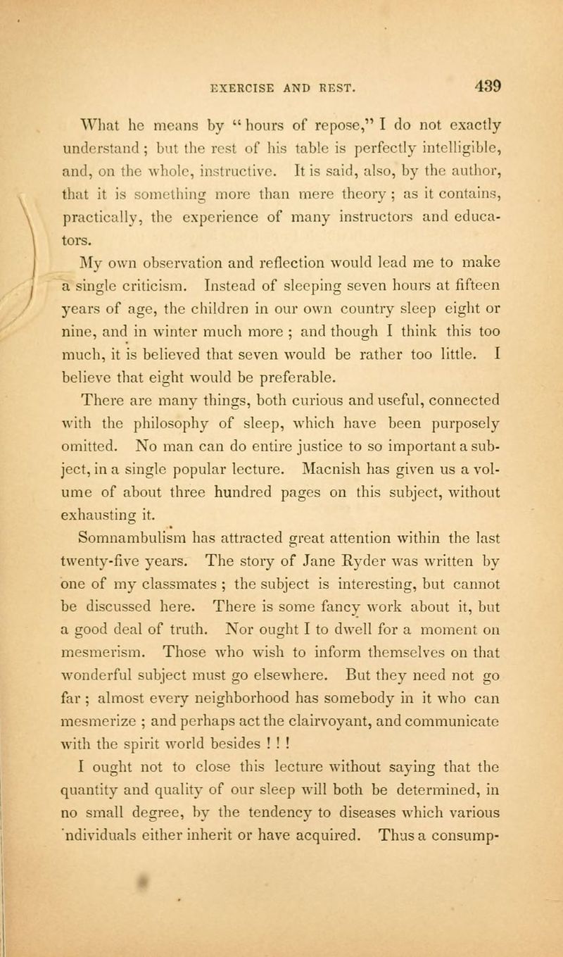 What he moans by hours of repose, I do not exactly understand; but the rest of his table is perfectly intelligible, and, on the whole, instructive. It is said, also, by the author, that it is something more than mere theory ; as it contains, practically, the experience of many instructors and educa- tors. My own observation and reflection would lead me to make a single criticism. Instead of sleeping seven hours at fifteen years of age, the children in our own country sleep eight or nine, and in winter much more ; and though I think this too much, it is believed that seven would be rather too little. I believe that eight would be preferable. There are many things, both curious and useful, connected with the philosophy of sleep, which have been purposely omitted. No man can do entire justice to so important a sub- ject, in a single popular lecture. Macnish has given us a vol- ume of about three hundred pages on this subject, without exhausting it. Somnambulism has attracted great attention within the last twenty-five years. The story of Jane Ryder was written by one of my classmates ; the subject is interesting, but cannot be discussed here. There is some fancy work about it, but a good deal of truth. Nor ought I to dwell for a moment on mesmerism. Those who wish to inform themselves on that wonderful subject must go elsewhere. But they need not go far ; almost every neighborhood has somebody in it who can mesmerize ; and perhaps act the clairvoyant, and communicate with the spirit world besides ! ! ! I ought not to close this lecture without saying that the quantity and quality of our sleep will both be determined, in no small degree, by the tendency to diseases which various ndividuals either inherit or have acquired. Thus a consump-