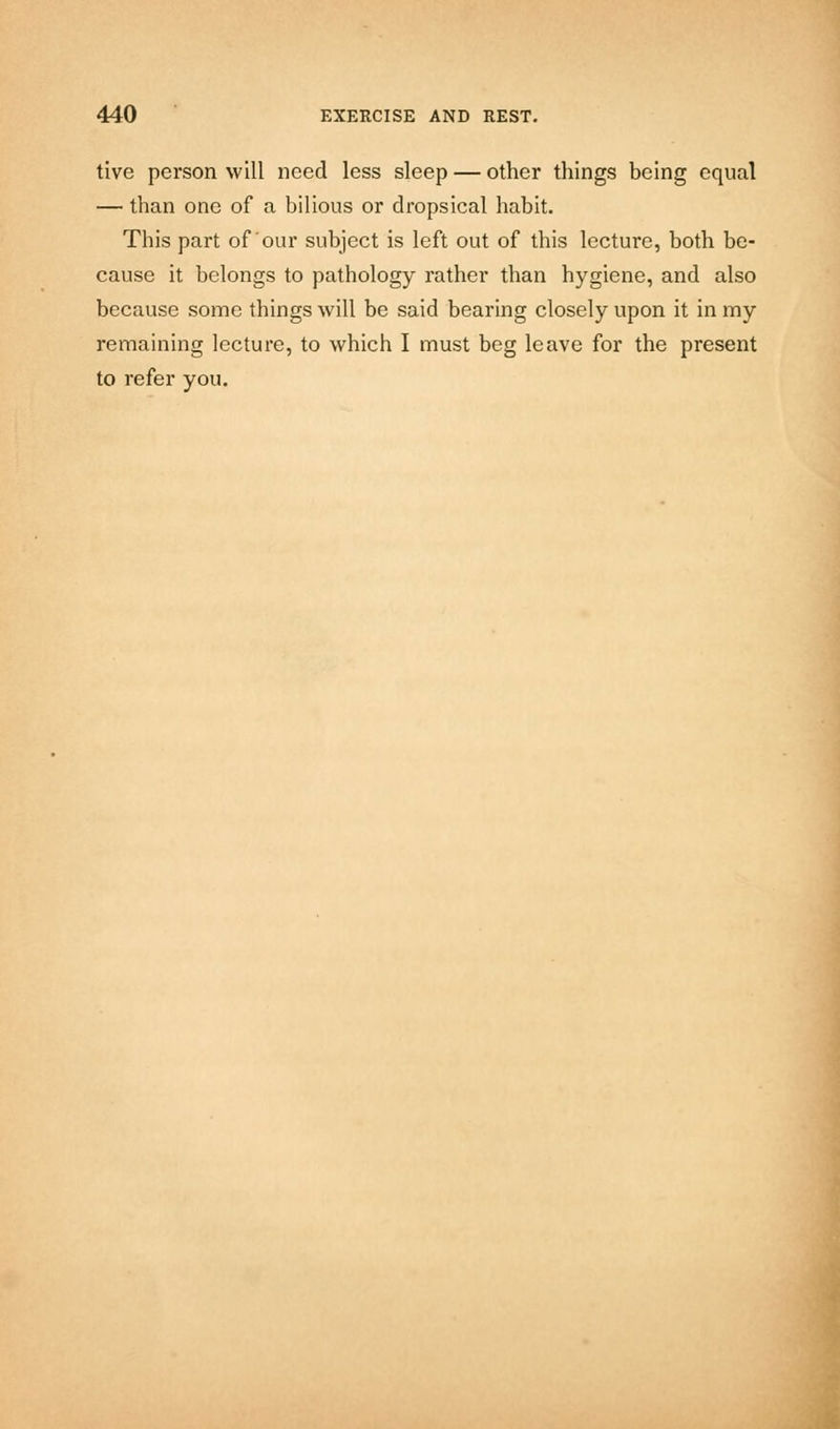 tive person will need less sleep — other things being equal — than one of a bilious or dropsical habit. This part of'our subject is left out of this lecture, both be- cause it belongs to pathology rather than hygiene, and also because some things will be said bearing closely upon it in my remaining lecture, to which I must beg leave for the present to refer you.
