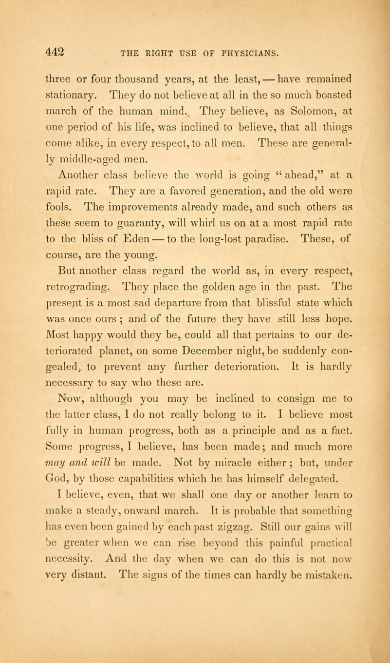 three or four thousand years, at the least, — have remained stationary. They do not believe at all in the so much boasted march of the human mind.. They believe, as Solomon, at one period of his life, was inclined to believe, that all things come alike, in every respect, to all men. These are general- ly middle-aged men. Another class believe the world is going ahead, at a rapid rate. They are a favored generation, and the old were fools. The improvements already made, and such others as these seem to guaranty, will whirl us on at a most rapid rate to the bliss of Eden — to the long-lost paradise. These, of course, are the young. But another class regard the world as, in eveiy respect, retrograding. They place the golden age in the past. The present is a most sad departure from that blissful state which was once ours ; and of the future they have still less hope. Most happy would they be, could all that pertains to our de- teriorated planet, on some December night, be suddenly con- gealed, to prevent any further deterioration. It is hardly necessary to say who these are. Now, although you may be inclined to consign me to the latter class, I do not really belong to it. I believe most fully in human progress, both as a principle and as a fact. Some progress, I believe, has been made; and much more may and will be made. Not by miracle either ; but, under God, by those capabilities which he has himself delegated. I believe, even, that we shall one day or another learn to make a steady, onward march. It is probable that something has even been gained by each past zigzag. Still our gains will be greater when we can rise beyond this painful practical necessity. And the day when we can do this is not now very distant. The signs of the times can hardly be mistaken.