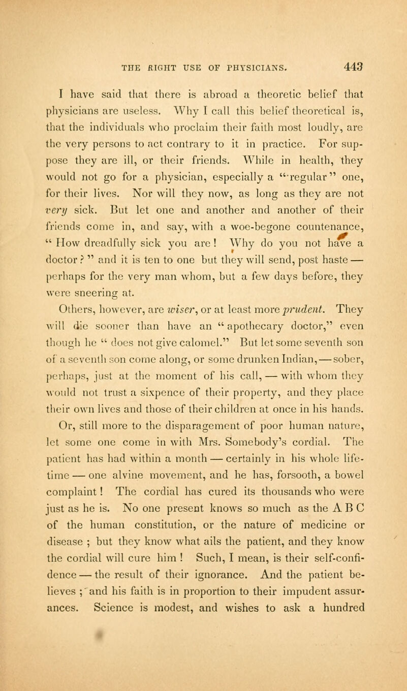 I have said that there is abroad a theoretic belief that physicians are useless. Why I call this belief theoretical is, that the individuals who proclaim their faith most loudly, arc the very persons to act contrary to it in practice. For sup- pose they are ill, or their friends. While in health, they would not go for a physician, especially a ■regular one, for their lives. Nor will they now, as long as they are not very sick. But let one and another and another of their friends conic in, and say, with a woe-begone countenance, Flow dreadfully sick you are ! Why do you not have a doctor ? and it is ten to one but they will send, post haste — perhaps for the very man whom, but a few days before, they wore sneering at. Others, however, are wiser, or at least more prudent. They will die sooner than have an apothecary doctor, even tin mgh he docs not give calomel. But let some seventh son of a seventh son come along, or some drunken Indian, — sober, perhaps, just at the moment of his call, — with whom they would not trust a sixpence of their property, and they place their own lives and those of their children at once in his hands. Or, still more to the disparagement of poor human nature, let some one come in with Mrs. Somebody's cordial. The patient has had within a month — certainly in his whole life- time — one alvine movement, and he has, forsooth, a bowel complaint! The cordial has cured its thousands who were just as he is. No one present knows so much as the ABC of the human constitution, or the nature of medicine or disease ; but they know what ails the patient, and they know the cordial will cure him ! Such, I mean, is their self-confi- dence — the result of their ignorance. And the patient be- lieves ;' and his faith is in proportion to their impudent assur- ances. Science is modest, and wishes to ask a hundred