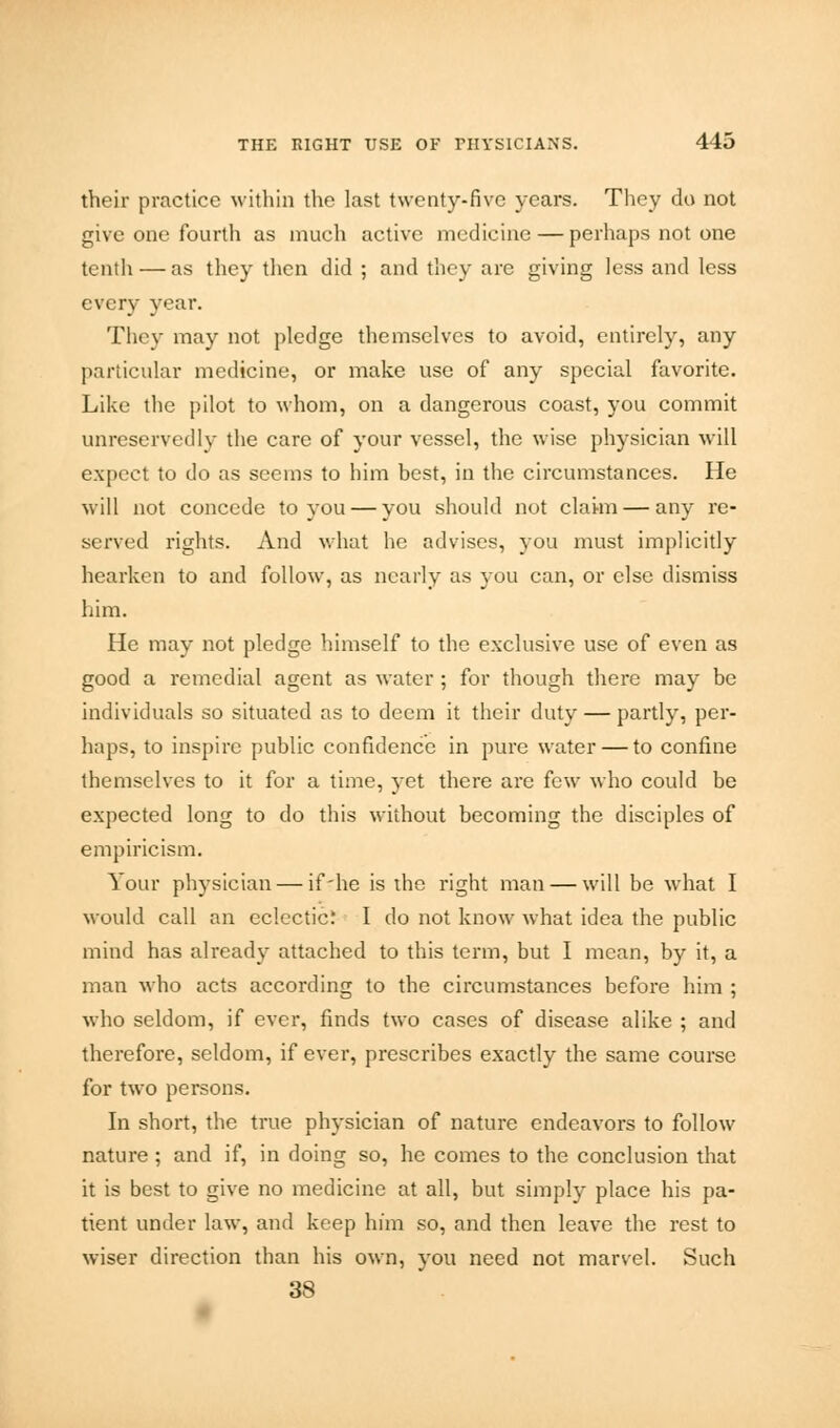 their practice within the last twenty-five years. They do not give one fourth as much active medicine — perhaps not one tenth — as they then did ; and they are giving less and less every year. They may not pledge themselves to avoid, entirely, any particular medicine, or make use of any special favorite. Like the pilot to whom, on a dangerous coast, you commit unreservedly the care of your vessel, the wise physician will expect to do as seems to him best, in the circumstances. He will not concede to you — you should not claim — any re- served rights. And what he advises, you must implicitly hearken to and follow, as nearly as you can, or else dismiss him. He may not pledge himself to the exclusive use of even as good a remedial agent as water ; for though there may be individuals so situated as to deem it their duty — partly, per- haps, to inspire public confidence in pure water — to confine themselves to it for a time, yet there are few who could be expected long to do this without becoming the disciples of empiricism. Your physician — if'he is the right man — will be what I would call an eclectic: I do not know what idea the public mind has already attached to this term, but I mean, by it, a man who acts according to the circumstances before him ; who seldom, if ever, finds two cases of disease alike ; and therefore, seldom, if ever, prescribes exactly the same course for two persons. In short, the true physician of nature endeavors to follow nature; and if, in doing so, he comes to the conclusion that it is best to give no medicine at all, but simply place his pa- tient under law, and keep him so, and then leave the rest to wiser direction than his own, you need not marvel. Such 38