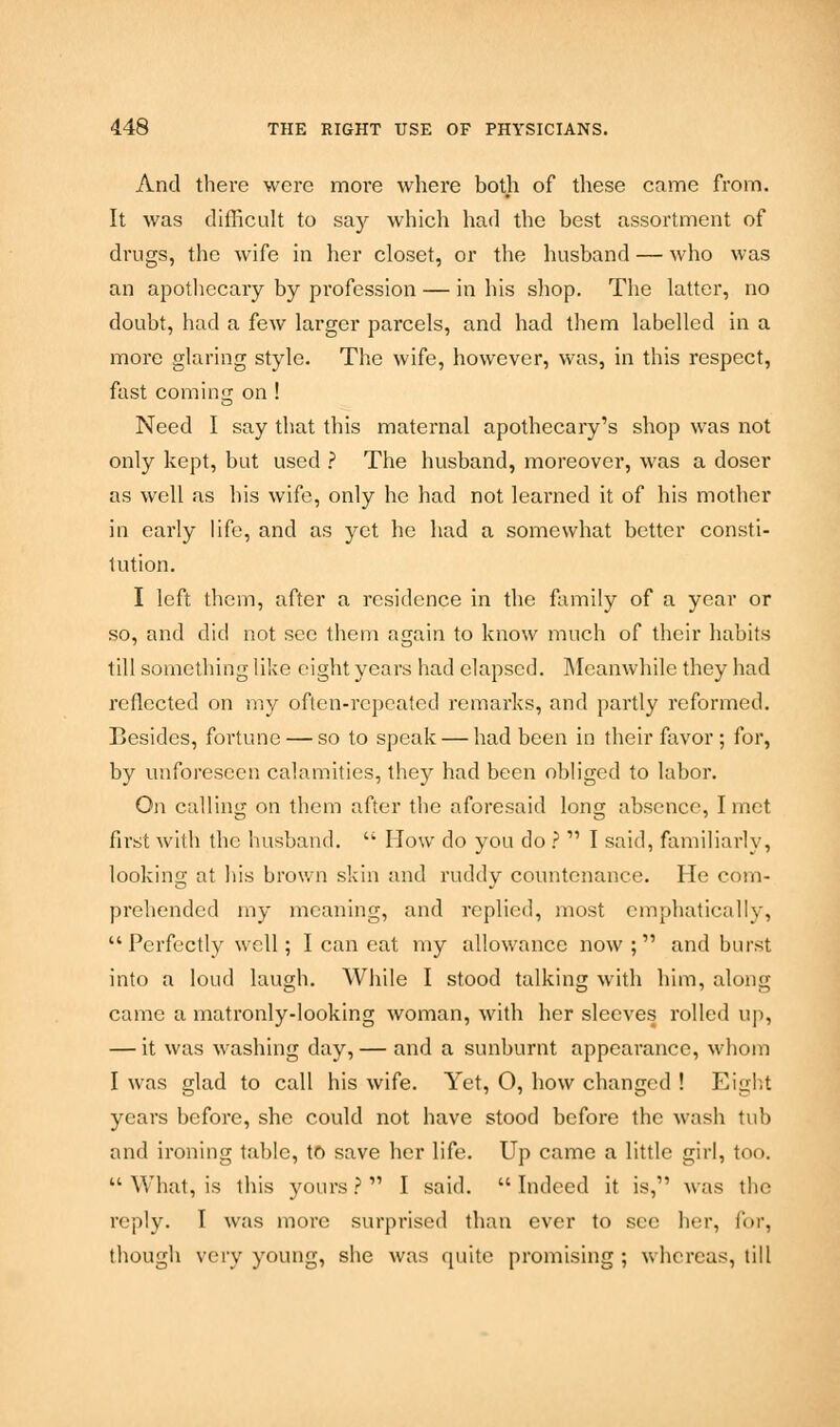 And there were more where both of these came from. It was difficult to say which had the best assortment of drugs, the wife in her closet, or the husband — who was an apothecary by profession — in his shop. The latter, no doubt, had a few larger parcels, and had them labelled in a more glaring style. The wife, however, was, in this respect, fast coming on ! Need I say that this maternal apothecary's shop was not only kept, but used ? The husband, moreover, was a doser as well as his wife, only he had not learned it of his mother in early life, and as yet he had a somewhat better consti- tution. I left them, after a residence in the family of a year or so, and did not see them again to know much of their habits till something like eight years had elapsed. Meanwhile they had reflected on my often-repeated remarks, and partly reformed. Besides, fortune — so to speak — had been in their favor ; for, by unforeseen calamities, they had been obliged to labor. On calling on them after the aforesaid long absence, I met first with the husband.  How do you do ?  I said, familiarly, looking at his brown skin and ruddy countenance. He com- prehended my meaning, and replied, most emphatically,  Perfectly well; I can eat my allowance now ;  and burst into a loud laugh. While I stood talking with him, along came a matronly-looking woman, with her sleeves rolled up, — it was washing day,— and a sunburnt appearance, whom I was glad to call his wife. Yet, 0, how changed ! Eight years before, she could not have stood before the wash tub and ironing table, to save her life. Up came a little girl, too.  What, is this yours? I said. Indeed it is, was the reply. I was more surprised than ever to sec her, for, though very young, she was quite promising ; whereas, till