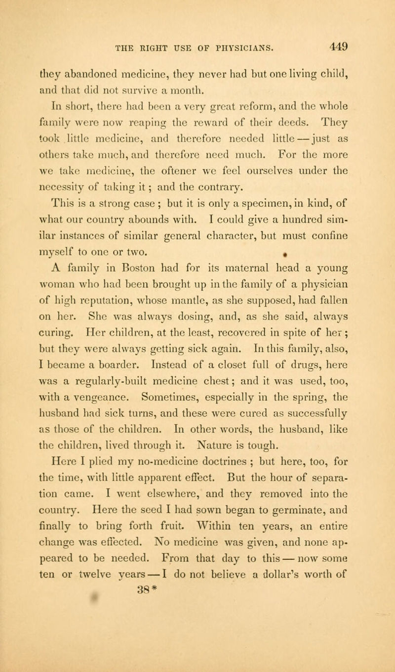 they abandoned medicine, they never had but one living child, and that did not survive a month. In short, tbere had been a very great reform, and the whole family were now reaping the reward of their deeds. They took little medicine, and therefore needed little—just as others take much, and therefore need much. For the more we take medicine, the oftener we feel ourselves under the necessity of taking it; and the contrary. This is a strong case ; but it is only a specimen, in kind, of what our country abounds with. I could give a hundred sim- ilar instances of similar general character, but must confine myself to one or two. . A family in Boston had for its maternal head a young woman who had been brought up in the family of a physician of high reputation, whose mantle, as she supposed, had fallen on her. She was always dosing, and, as she said, always curing. Her children, at the least, recovered in spite of her; but they were always getting sick again. In this family, also, I became a boarder. Instead of a closet full of drugs, here was a regularly-built medicine chest; and it was used, too, with a vengeance. Sometimes, especially in the spring, the husband had sick turns, and these were cured as successfully as those of the children. In other words, the husband, like the children, lived through it. Nature is tough. Here I plied my no-medicine doctrines ; but here, too, for the time, with little apparent effect. But the hour of separa- tion came. I went elsewhei'e, and they removed into the country. Here the seed I had sown began to germinate, and finally to bring forth fruit. Within ten years, an entire change was effected. No medicine was given, and none ap- peared to be needed. From that day to this—now some ten or twelve years — I do not believe a dollar's worth of 38*