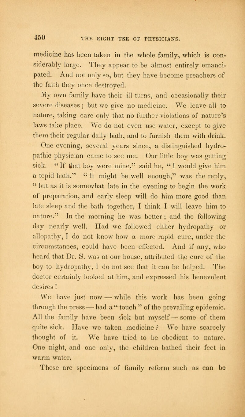 medicine has been taken in the whole family, which is con- siderably large. They appear to be almost entirely emanci- pated. And not only so, but they have become preachers of the faith they once destroyed. My own family have their ill turns, and occasionally their severe diseases; but we give no medicine. We leave all to nature, taking care only that no further violations of nature's laws take place. We do not even use water, except to give them their regular daily batb, and to furnish them with drink. One evening, several years since, a distinguished hydro- pathic physician came to see me. Our little boy was getting sick.  If that boy were mine, said he,  I would give him a tepid bath.1'  It might be well enough, was the reply,  but as it is somewhat late in the evening to begin the work of preparation, and early sleep will do him more good than late sleep and the bath together, I think I will leave him to nature. In the morning he was better; and the following day nearly well. Had we followed either hydropathy or allopathy, I do not know how a more rapid cure, under the circumstances, could have been effected. And if any, who heard that Dr. S. was at our house, attributed the cure of the boy to hydropathy, I do not see that it can be helped. The doctor certainly looked at him, and expressed his benevolent desires ! We have just now — while this work has been going through the press — had a touch  of the prevailing epidemic. All the family have been sick but myself— some of them quite sick. Have we taken medicine ? We have scarcely thought of it. We have tried to be obedient to nature. One night, and one only, the children bathed their feet in warm water. These arc specimens of family reform such as can be