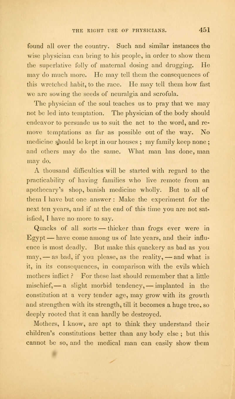 found all over the country. Such and similar instances the wise physician can bring to his people, in order to show them the superlative folly of maternal dosing and drugging. Fie may do much more. He may tell them the consequences of this wretched habit, to the race. He may tell them how fast we are sowing the seeds of neuralgia and scrofula. The physician of the soul teaches us to pray that we may not be led into temptation. The physician of the body should endeavor to persuade us to suit the act to the word, and re- move temptations as far as possible out of the way. No medicine sjiould be kept in our houses ; my family keep none ; and others may do the same. What man has done, man may do. A thousand difficulties will be started with regard to the practicability of having families who live remote from an apothecary's shop, banish medicine wholly. But to all of them I have but one answer : Make the experiment for the next ten years, and if at the end of this time you are not sat- isfied, I have no more to say. Quacks of all sorts — thicker than frogs ever were in Egypt — have come among us of late years, and their influ- ence is most deadly. But make this quackery as bad as you may, — as bad, if you please, as the reality, — and what is it, in its consequences, in comparison with the evils which mothers inflict ? For these last should remember that a little mischief,— a slight morbid tendency,— implanted in the constitution at a very tender age, may grow with its growth and strengthen with its strength, till it becomes a huge tree, so deeply rooted that it can hardly be destroyed. Mothers, I know, are apt to think they understand their children's constitutions better than any body else ; but this cannot be so, and the medical man can easily show them
