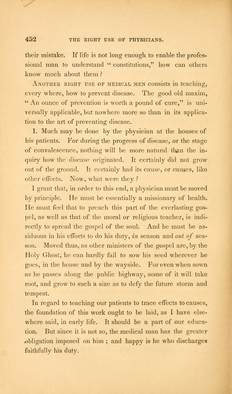 their mistake. If life is not long enough to enable the profes- sional man to understand constitutions, how can others know much about them ? Another right use of medical men consists in teaching, every where, how to prevent disease. The good old maxim, An ounce of prevention is worth a pound of cure, is uni- versally applicable, but nowhere more so than in its applica- tion to the art of preventing disease. 1. Much may be done by the physician at the houses of his patients. For during the progress of disease, or the stage of convalescence, nothing will be more natural than the in- quiry how the disease originated. It certainly did not grow out of the ground. It certainly had its cause, or causes, like other effects. Now, what were they ? I grant that, in order to this end, a physician must be moved by principle. He must be essentially a missionary of health. He must feel that to preach this part of the everlasting gos- pel, as well as that of the moral or religious teacher, is indi- rectly to spread the gospel of the soul. And he must be as- siduous in his efforts to do his duty, in season and out of sea- son. Moved thus, as other ministers of the gospel are, by the Holy Ghost, he can hardly fail to sow his seed wherever he goes, in the house and by the wayside. For even when sown as he passes along the public highway, some of it will take root, and grow to such a size as to defy the future storm and tempest. In regard to teaching our patients to trace effects to causes, the foundation of this work ought to be laid, as I have else- where said, in early life. It should be a part of our educa- tion. But since it is not so, the medical man has the greater rDbligation imposed on him ; and happy is he who discharges faithfully his duty.