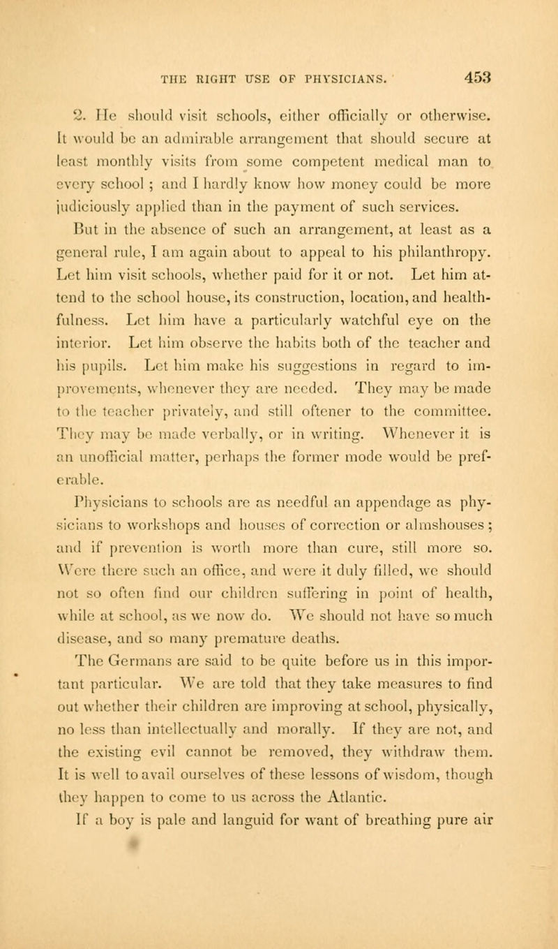 2. He should visit, schools, cither officially or otherwise. It would be an admirable arrangement that should secure at [east monthly visits from some competent medical man to every school ; and I hardly know how money could be more judiciously applied than in the payment of such services. But in the absence of such an arrangement, at least as a general rule, I am again about to appeal to his philanthropy. Let him visit schools, whether paid for it or not. Let him at- tend to the school house, its construction, location, and health- fulness. Let him have a particularly watchful eye on the interior. Let him observe the habits both of the teacher and his pupils. Let him make his suggestions in regard to im- provements, whenever they are needed. They may be made to the teacher privately, and still oftener to the committee. They may be made verbally, or in writing. Whenever it is an unofficial matter, perhaps the former mode would be pref- erable. Physicians to schools are as needful an appendage as phy- sicians to workshops and houses of correction or almshouses; and if prevention is worth more than cure, still more so. Were there such an office, and were it duly filled, we should not so often find our children suffering in point of health, while at school, as we now do. We should not have so much disease, and so many premature deaths. The Germans are said to be quite before us in this impor- tant particular. We are told that they take measures to find out whether their children are improving at school, physically, no less than intellectually and morally. If they are not, and the existing evil cannot be removed, they withdraw them. It is well to avail ourselves of these lessons of wisdom, though they happen to come to us across the Atlantic. If a boy is pale and languid for want of breathing pure air