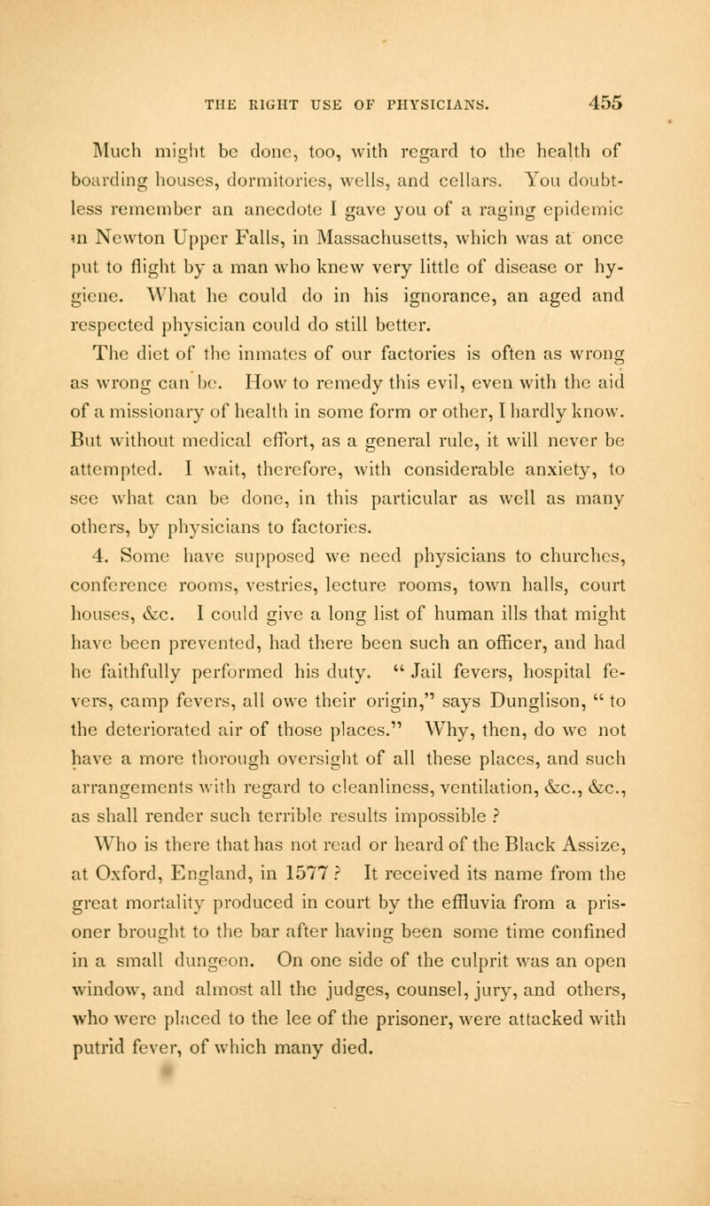 Much might be done, too, with regard to the health of boarding houses, dormitories, wells, and cellars. You doubt- less remember an anecdote I gave you of a raging epidemic m Newton Upper Falls, in Massachusetts, which was at once put to flight by a man who knew very little of disease or hy- giene. What he could do in his ignorance, an aged and respected physician could do still better. The diet of the inmates of our factories is often as wrong as wrong can be. How to remedy this evil, even with the aid of a missionary of health in some form or other, I hardly know. But without medical effort, as a general rule, it will never be attempted. I wait, therefore, with considerable anxiety, to see what can be done, in this particular as well as many others, by physicians to factories. 4. Some have supposed we need physicians to churches, conference rooms, vestries, lecture rooms, town halls, court houses, &c. I could give a long list of human ills that might have been prevented, had there been such an officer, and had he faithfully performed his duty.  Jail fevers, hospital fe- vers, camp fevers, all owe their origin, says Dunglison,  to the deteriorated air of those places. Why, then, do we not have a more thorough oversight of all these places, and such arrangements with regard to cleanliness, ventilation, &c, &c, as shall render such terrible results impossible ? Who is there that has not read or heard of the Black Assize, at Oxford, England, in 1577 ? It received its name from the great mortality produced in court by the effluvia from a pris- oner brought to the bar after having been some time confined in a small dungeon. On one side of the culprit was an open window, and almost all the judges, counsel, jury, and others, who were placed to the lee of the prisoner, were attacked with putrid fever, of which many died.