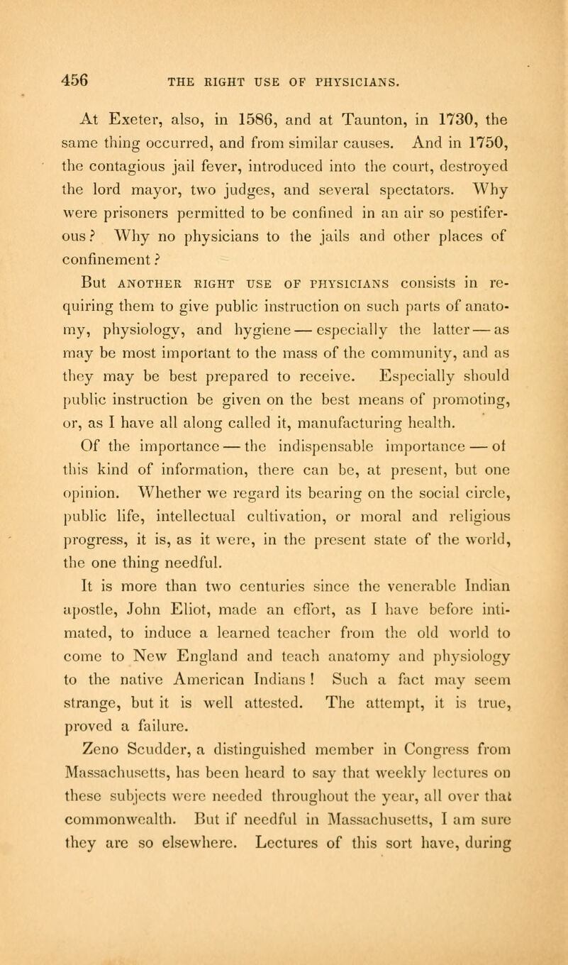 At Exeter, also, in 1586, and at Taunton, in 1730, the same thing occurred, and from similar causes. And in 1750, the contagious jail fever, introduced into the court, destroyed the lord mayor, two judges, and several spectators. Why were prisoners permitted to be confined in an air so pestifer- ous ? Why no physicians to the jails and other places of confinement ? But another right use of fhysicians consists in re- quiring them to give public instruction on such parts of anato- my, physiology, and hygiene — especially the latter — as may be most important to the mass of the community, and as they may be best prepared to receive. Especially should public instruction be given on the best means of promoting, or, as I have all along called it, manufacturing health. Of the importance — the indispensable importance — ot this kind of information, there can be, at present, but one opinion. Whether we regard its bearing on the social circle, public life, intellectual cultivation, or moral and religious progress, it is, as it were, in the present state of the world, the one thing needful. It is more than two centuries since the venerable Indian apostle, John Eliot, made an effort, as I have before inti- mated, to induce a learned teacher from the old world to come to New England and teach anatomy and physiology to the native American Indians ! Such a fact may seem strange, but it is well attested. The attempt, it is true, proved a failure. Zeno Scudder, a distinguished member in Congress from Massachusetts, has been heard to say that weekly lectures on these subjects were needed throughout the year, all over that commonwealth. But if needful in Massachusetts, I am sure they are so elsewhere. Lectures of this sort have, during