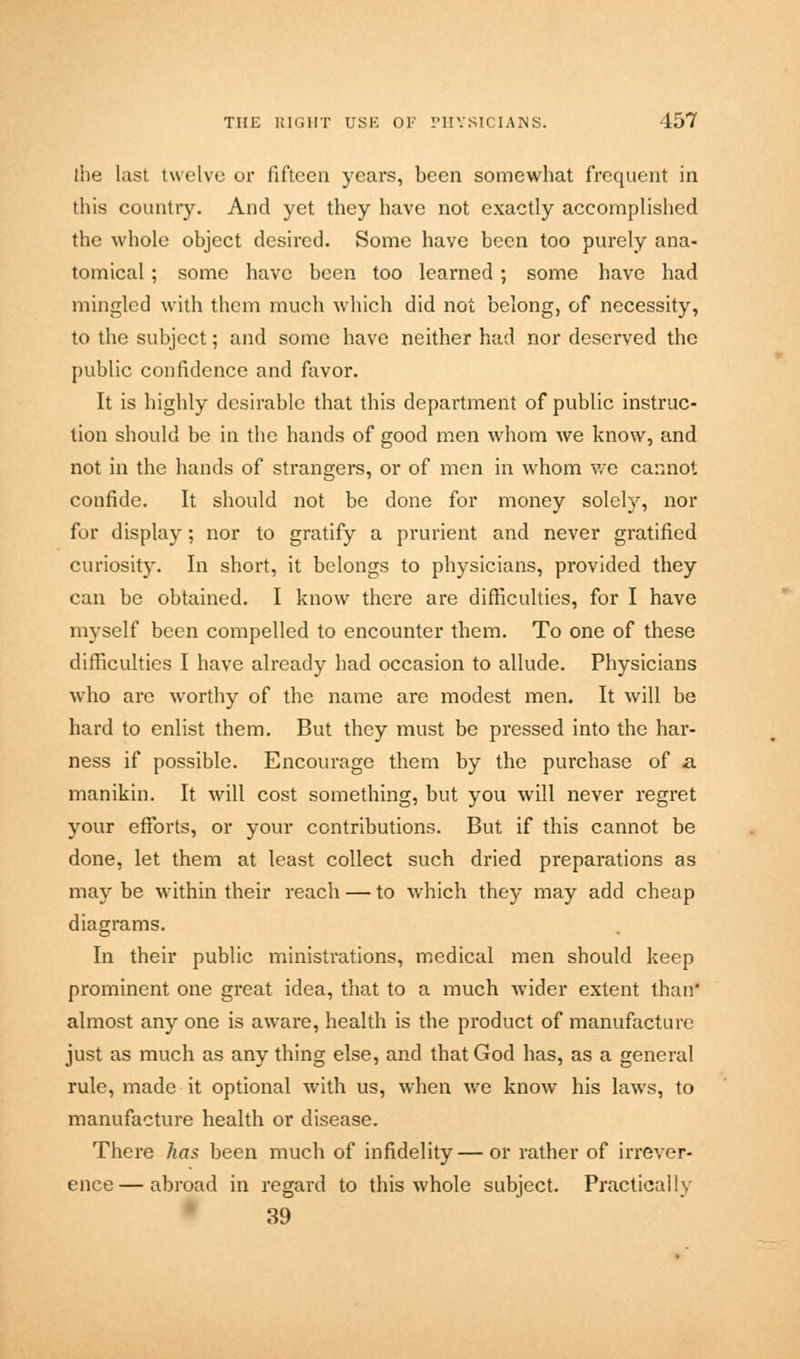 the last twelve or fifteen years, been somewhat frequent in this country. And yet they have not exactly accomplished the whole object desired. Some have been too purely ana- tomical ; some have been too learned; some have had mingled with them much which did not belong, of necessity, to the subject; and some have neither had nor deserved the public confidence and favor. It is highly desirable that this department of public instruc- tion should be in the hands of good men whom we know, and not in the hands of strangers, or of men in whom v/e cannot confide. It should not be done for money solely, nor for display; nor to gratify a prurient and never gratified curiosity. In short, it belongs to physicians, provided they can be obtained. I know there are difficulties, for I have myself been compelled to encounter them. To one of these difficulties I have already had occasion to allude. Physicians who are worthy of the name are modest men. It will be hard to enlist them. But they must be pressed into the har- ness if possible. Encourage them by the purchase of a manikin. It will cost something, but you will never regret your efforts, or your contributions. But if this cannot be done, let them at least collect such dried preparations as may be within their reach — to which they may add cheap diagrams. In their public ministrations, medical men should keep prominent one great idea, that to a much wider extent than* almost any one is aware, health is the product of manufacture just as much as any thing else, and that God has, as a general rule, made it optional with us, when we know his laws, to manufacture health or disease. There has been much of infidelity — or rather of irrever- ence— abroad in regard to this whole subject. Practically 39