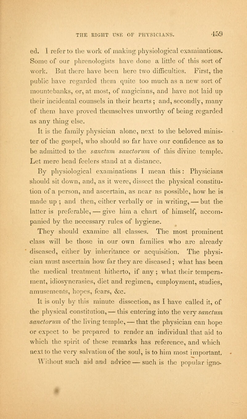 ed. I referto the work of making physiological examinations. Sonic of our phrenologists have done a little of this sort of work. But there have been here two difficulties. First, the public have regarded them quite too much as a new sort of mountebanks, or, at most, of magicians, and have not laid up their incidental counsels in their hearts; and, secondly, many of them have proved themselves unworthy of being regarded as any thing else. It is the family physician alone, next to the beloved minis- ter of the gospel, who should so far have our confidence as to be admitted to the sanctum sanctorum of this divine temple. Let mere head feelers stand at a distance. By physiological examinations I mean this: Physicians should sit clown, and, as it were, dissect the physical constitu- tion of a person, and ascertain, as near as possible, how he is made up ; and then, either verbally or in writing, — but the latter is preferable, — give him a chart of himself, accom- panied by the necessary rules of hygiene. They should examine all classes. The most prominent class will be those in our own families who are already diseased, either by inheritance or acquisition. The physi- cian must ascertain how far they are diseased ; what has been the medical treatment hitherto, if any; what their tempera- ment, idiosyncrasies, diet and regimen, employment, studies, amusements, hopes, fears, &c. It is only by this minute dissection, as I have called it, of the physical constitution, — this entering into the very sanctum sanctorum of the living temple, — that the physician can hope or expect to be prepared to render an individual that aid to which the spirit of these remarks has reference, and which next to the very salvation of the soul, is to him most important. Without such aid and advice — such is the popular igno-