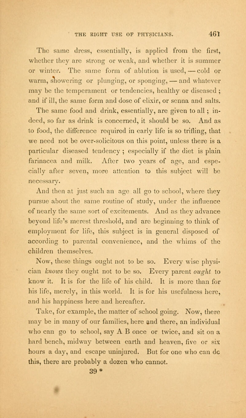 The same dress, essentially, is applied from the first, whether they are strong or weak, and whether it is summer or winter. The same form of ablation is used, — cold or warm, showering or plunging, or sponging, — and whatever may be the temperament or tendencies, healthy or diseased ; and if ill, the same form and dose of elixir, or senna and salts. The same food and drink, essentially, are given to all; in- deed, so far as drink is concerned, it should be so. And as to food, the difference required in early life is so trifling, that we need not be over-solicitous on this point, unless there is a particular diseased tendency ; especially if the diet is plain farinacea and milk. After two years of age, and espe- cially after seven, more attention to this subject will be necessary. And then at just such an age all go to school, where they pursue about the same routine of study, under the influence of nearly the same sort of excitements. And as they advance beyond life's merest threshold, and are beginning to think of employment for life, this subject is in general disposed of according to parental convenience, and the whims of the children themselves. Now, these things ought not to be so. Every wise physi- cian knows they ought not to be so. Every parent ought to know it. It is for the life of his child. It is more than for his life, merely, in this world. It is for his usefulness here, and his happiness here and hereafter. Take, for example, the matter of school going. Now, there may be in many of our families, here and there, an individual who can go to school, say A B once or twice, and sit on a hard bench, midway between earth and heaven, five or six hours a day, and escape uninjured. But for one who can dc this, there are probably a dozen who cannot. 39*