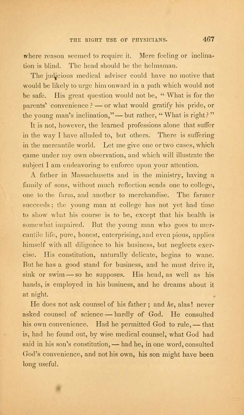 where reason seemed to require it. Mere feeling or inclina- tion is blind. The head should be the helmsman. The judicious medical adviser could have no motive that would be likely to urge him onward in a path which would not be safe. His great question would not be,  What is for the parents' convenience?—or what would gratify his pride, or the young man's inclination,—but rather, What is right? It is not, however, the learned professions alone that suffer in the way I have alluded to, but others. There is suffering in the mercantile world. Let me give one or two cases, which qame under my own observation, and which will illustrate the subject I am endeavoring to enforce upon your attention. A father in Massachusetts and in the ministry, having a family of sons, without much reflection sends one to college, one to the farm, and another to merchandise. The farmer succeeds; the young man at college has not yet had time to show what his course is to be, except that his health is somewhat impaired. But the young man who goes to mer- cantile life, pure, honest, enterprising, and even pious, applies himself with all diligence to his business, but neglects exer- cise. His constitution, naturally delicate, begins to wane. But he has a good stand for business, and he must drive it, sink or swim — so he supposes. His head, as well as his hands, is employed in his business, and he dreams about it at night. He does not ask counsel of his father ; and he, alas! never asked counsel of science — hardly of God. He consulted his own convenience. Had he permitted God to rule, — that is, had he found out, by wise medical counsel, what God had said in his son's constitution, — had he, in one word, consulted God's convenience, and not his own, his son might have been long useful.