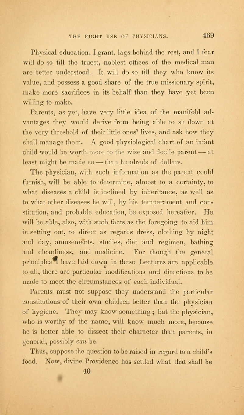 Physical education, I grunt, lugs behind the rest, and I fear will do so till the truest, noblest offices of the medical man are better understood. It will do so till they who know its value, and possess a good share of the true missionary spirit, make more sacrifices in its behalf than they have yet been willing to make. Parents, as yet, have very little idea of the manifold ad- vantages they would derive from being able to sit down at the very threshold of their little ones1 lives, and ask how they shall manage them. A good physiological chart of an infant child would be worth more to the wise and docile parent — at least might be made so — than hundreds of dollars. The physician, with such information as the parent could furnish, will be able to •determine, almost to a certainty, to what diseases a child is inclined by inheritance, as well as to what other diseases he will, by his temperament and con- stitution, and probable education, be exposed hereafter. He will be able, also, with such facts as the foregoing to aid him in setting out, to direct as regards dress, clothing by night and day, amusements, studies, diet and regimen, bathing and cleanliness, and medicine. For though the general principles have laid down in these Lectures are applicable to all, there are particular modifications and directions to be made to meet the circumstances of each individual. Parents must not suppose they understand the particular constitutions of their own children better than the physician of hygiene. They may know something ; but the physician, who is worthy of the name, will know much more, because he is better able to dissect their character than parents, in general, possibly can be. Thus, suppose the question to be raised in regard to a child's food. Now, divine Providence has settled what that shall be 40