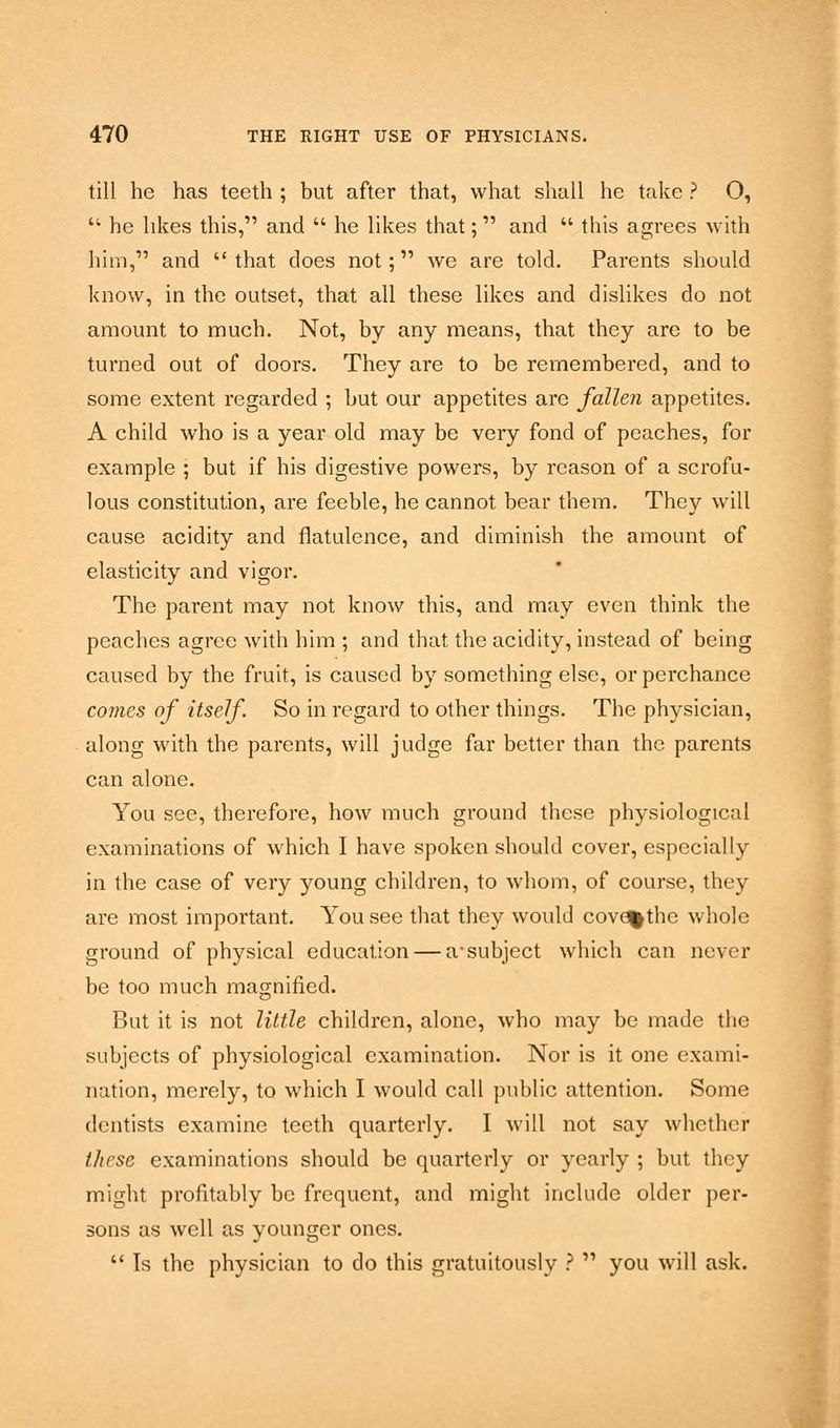 till he has teeth ; but after that, what shall he take ? O,  he likes this, and  he likes that; and  this agrees with him, and that does not; we are told. Parents should know, in the outset, that all these likes and dislikes do not amount to much. Not, by any means, that they are to be turned out of doors. They are to be remembered, and to some extent regarded ; but our appetites are fallen appetites. A child who is a year old may be very fond of peaches, for example ; but if his digestive powers, by reason of a scrofu- lous constitution, are feeble, he cannot bear them. They will cause acidity and flatulence, and diminish the amount of elasticity and vigor. The parent may not know this, and may even think the peaches agree with him ; and that the acidity, instead of being caused by the fruit, is caused by something else, or perchance comes of itself. So in regard to other things. The physician, along with the parents, will judge far better than the parents can alone. You see, therefore, how much ground these physiological examinations of which I have spoken should cover, especially in the case of very young children, to whom, of course, they are most important. You see that they would cove^the whole ground of physical education — a-subject which can never be too much magnified. But it is not little children, alone, who may be made the subjects of physiological examination. Nor is it one exami- nation, merely, to which I would call public attention. Some dentists examine teeth quarterly. I will not say whether these examinations should be quarterly or yearly ; but they might profitably be frequent, and might include older per- sons as well as younger ones.  Is the physician to do this gratuitously ?  you will ask.