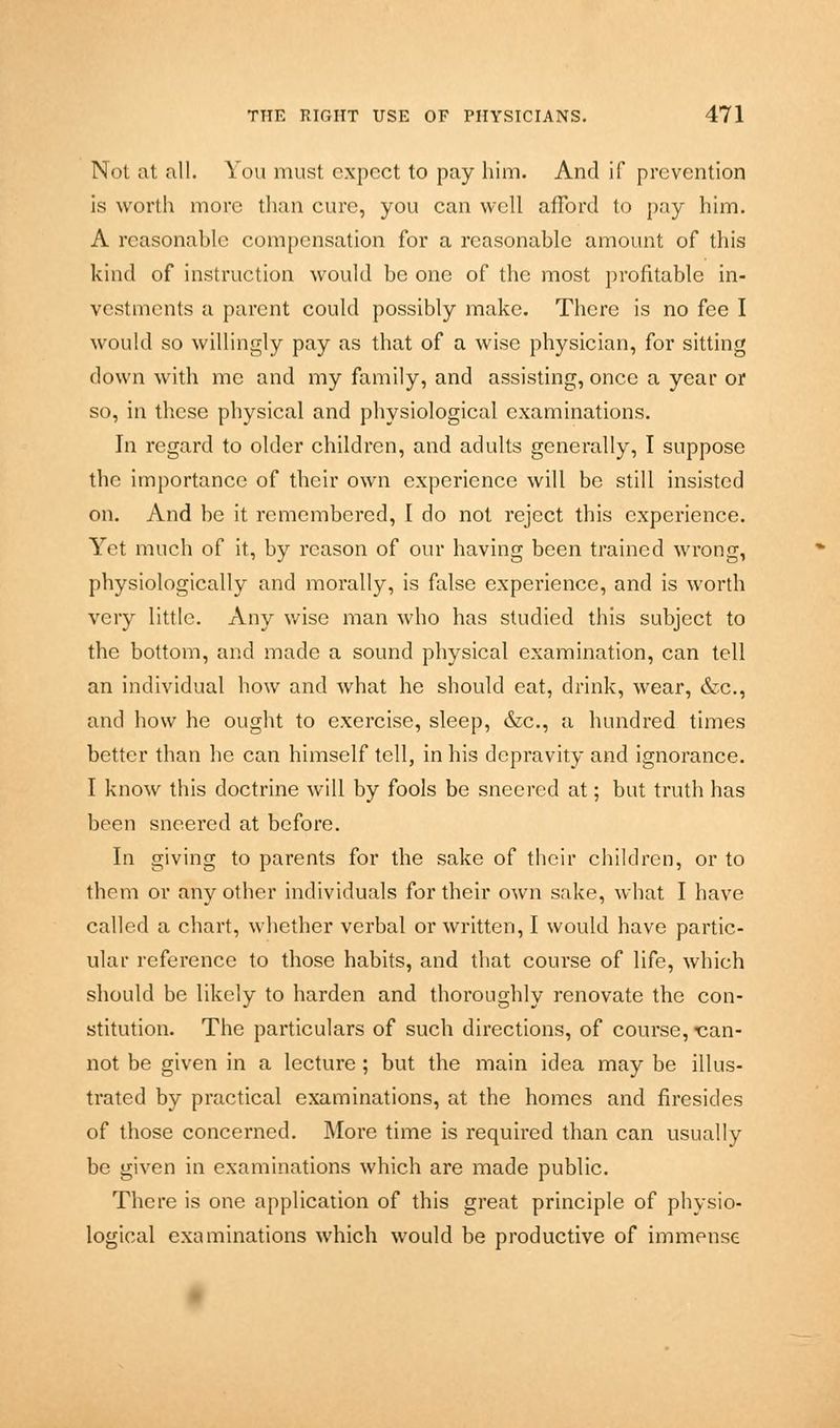 Not at all. You must expect to pay him. And if prevention is worth more than cure, you can well afford to pay him. A reasonable compensation for a reasonable amount of this kind of instruction would be one of the most profitable in- vestments a parent could possibly make. There is no fee I would so willingly pay as that of a wise physician, for sitting down with me and my family, and assisting, once a year or so, in these physical and physiological examinations. In regard to older children, and adults generally, I suppose the importance of their own experience will be still insisted on. And he it remembered, I do not reject this experience. Yet much of it, by reason of our having been trained wrong, physiologically and morally, is false experience, and is worth very little. Any wise man who has studied this subject to the bottom, and made a sound physical examination, can tell an individual how and what he should eat, drink, wear, &c., and how he ought to exercise, sleep, &c, a hundred times better than he can himself tell, in his depravity and ignorance. I know this doctrine will by fools be sneered at; but truth has been sneered at before. In giving to parents for the sake of their children, or to them or any other individuals for their own sake, what I have called a chart, whether verbal or written, I would have partic- ular reference to those habits, and that course of life, which should be likely to harden and thoroughly renovate the con- stitution. The particulars of such directions, of course, ^can- not be given in a lecture; but the main idea may be illus- trated by practical examinations, at the homes and firesides of those concerned. More time is required than can usually be given in examinations which are made public. There is one application of this great principle of physio- logical examinations which would be productive of immense
